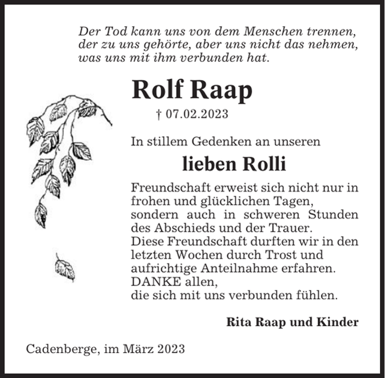 <p>Der Tod kann uns von dem Menschen trennen,<br />der zu uns gehörte, aber uns nicht das nehmen,<br />was uns mit ihm verbunden hat.</p><p>Rolf Raap<br />† 07.02.2023<br />In stillem Gedenken an unseren</p><p>lieben Rolli<br />Freundschaft erweist sich nicht nur in<br />frohen und glücklichen Tagen,<br />sondern auch in schweren Stunden<br />des Abschieds und der Trauer.<br />Diese Freundschaft durften wir in den<br />letzten Wochen durch Trost und<br />aufrichtige Anteilnahme erfahren.<br />DANKE allen,<br />die sich mit uns verbunden fühlen.<br />Rita Raap und Kinder<br />Cadenberge, im März 2023</p>