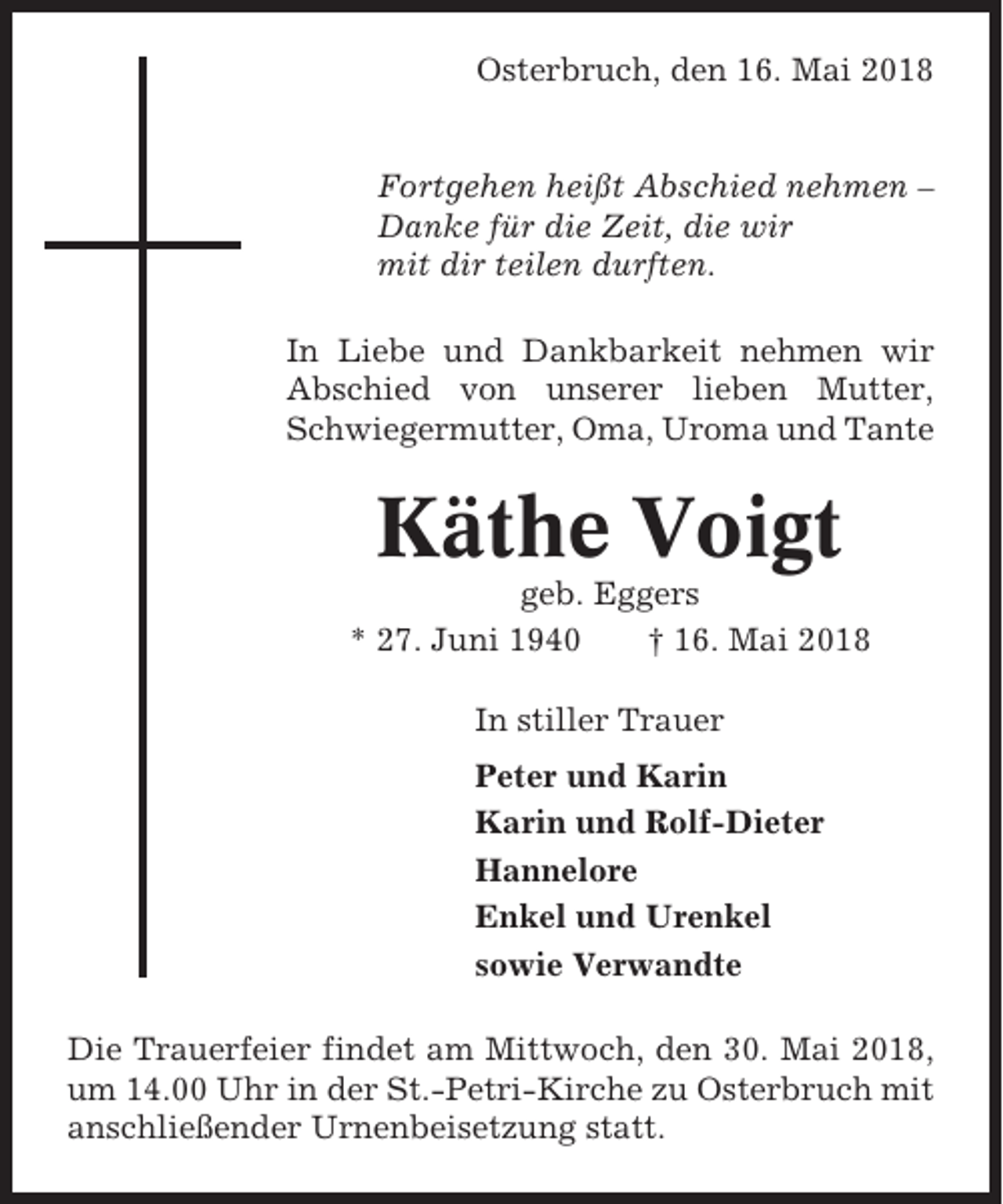 <p>Osterbruch, den 16. Mai 2018</p><p>Fortgehen heißt Abschied nehmen –<br />Danke für die Zeit, die wir<br />mit dir teilen durften.<br />In Liebe und Dankbarkeit nehmen wir<br />Abschied von unserer lieben Mutter,<br />Schwiegermutter, Oma, Uroma und Tante</p><p>Käthe Voigt<br />geb. Eggers<br />* 27. Juni 1940<br />† 16. Mai 2018<br />In stiller Trauer<br />Peter und Karin<br />Karin und Rolf-Dieter<br />Hannelore<br />Enkel und Urenkel<br />sowie Verwandte<br />Die Trauerfeier findet am Mittwoch, den 30. Mai 2018,<br />um 14.00 Uhr in der St.-Petri-Kirche zu Osterbruch mit<br />anschließender Urnenbeisetzung statt.</p>