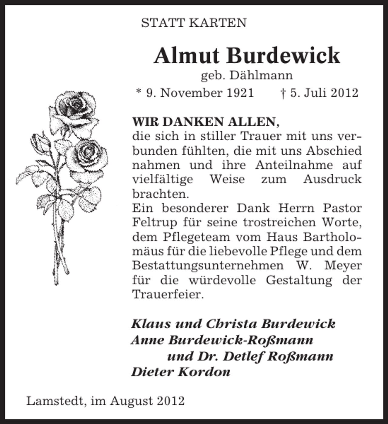 <p>STATT KARTEN</p><p>Almut Burdewick<br />geb. Dählmann<br />* 9. November 1921<br />† 5. Juli 2012<br />WIR DANKEN ALLEN,<br />die sich in stiller Trauer mit uns verbunden fühlten, die mit uns Abschied<br />nahmen und ihre Anteilnahme auf<br />vielfältige Weise zum Ausdruck<br />brachten.<br />Ein besonderer Dank Herrn Pastor<br />Feltrup für seine trostreichen Worte,<br />dem Pflegeteam vom Haus Bartholomäus für die liebevolle Pflege und dem<br />Bestattungsunternehmen W. Meyer<br />für die würdevolle Gestaltung der<br />Trauerfeier.</p><p>Klaus und Christa Burdewick<br />Anne Burdewick-Roßmann<br />und Dr. Detlef Roßmann<br />Dieter Kordon<br />Lamstedt, im August 2012</p>