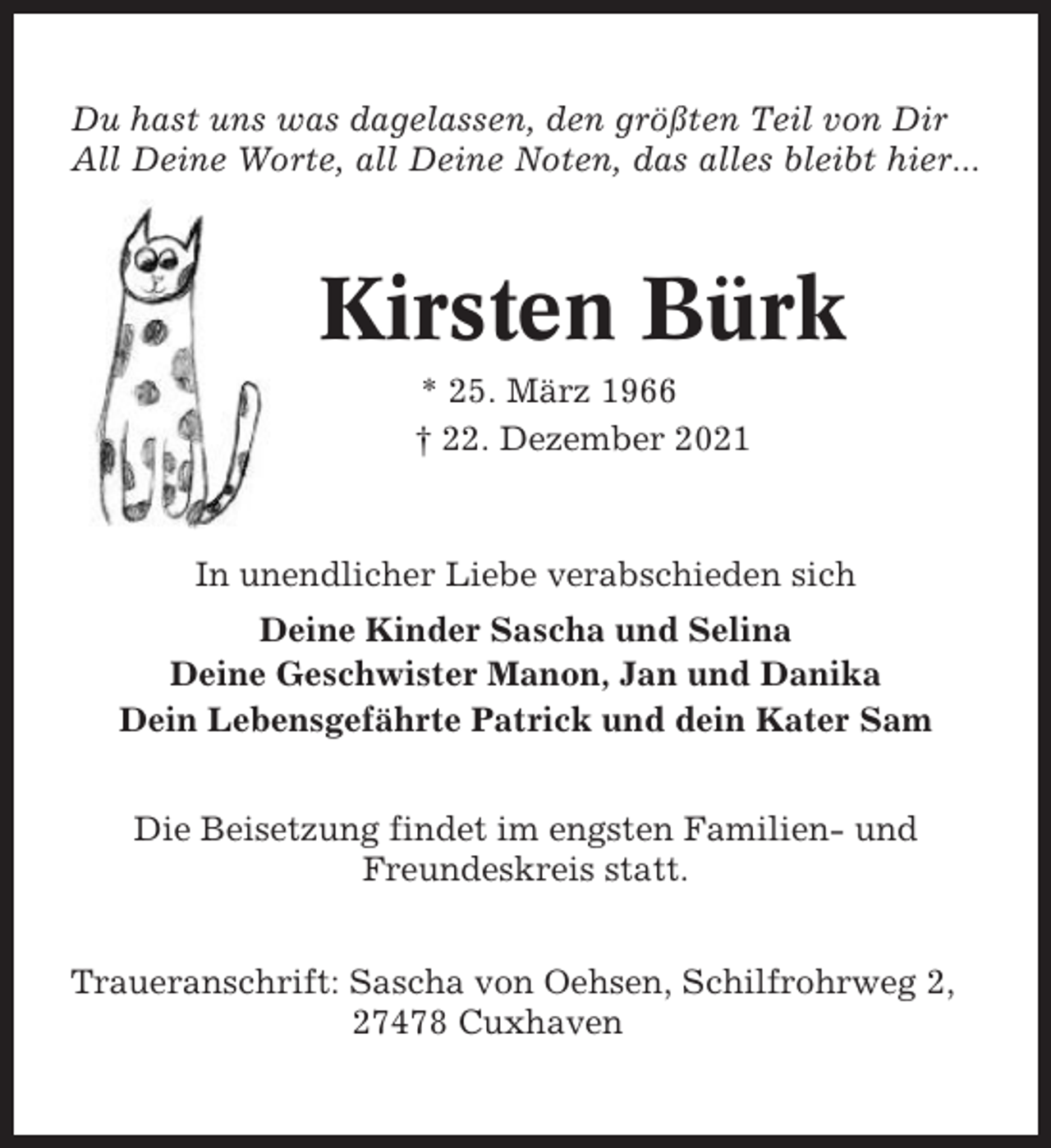 <p>Du hast uns was dagelassen, den größten Teil von Dir<br />All Deine Worte, all Deine Noten, das alles bleibt hier...</p><p>Kirsten Bürk<br />* 25. März 1966<br />† 22. Dezember 2021</p><p>In unendlicher Liebe verabschieden sich<br />Deine Kinder Sascha und Selina<br />Deine Geschwister Manon, Jan und Danika<br />Dein Lebensgefährte Patrick und dein Kater Sam<br />Die Beisetzung findet im engsten Familien- und<br />Freundeskreis statt.<br />Traueranschrift: Sascha von Oehsen, Schilfrohrweg 2,<br />27478 Cuxhaven</p>