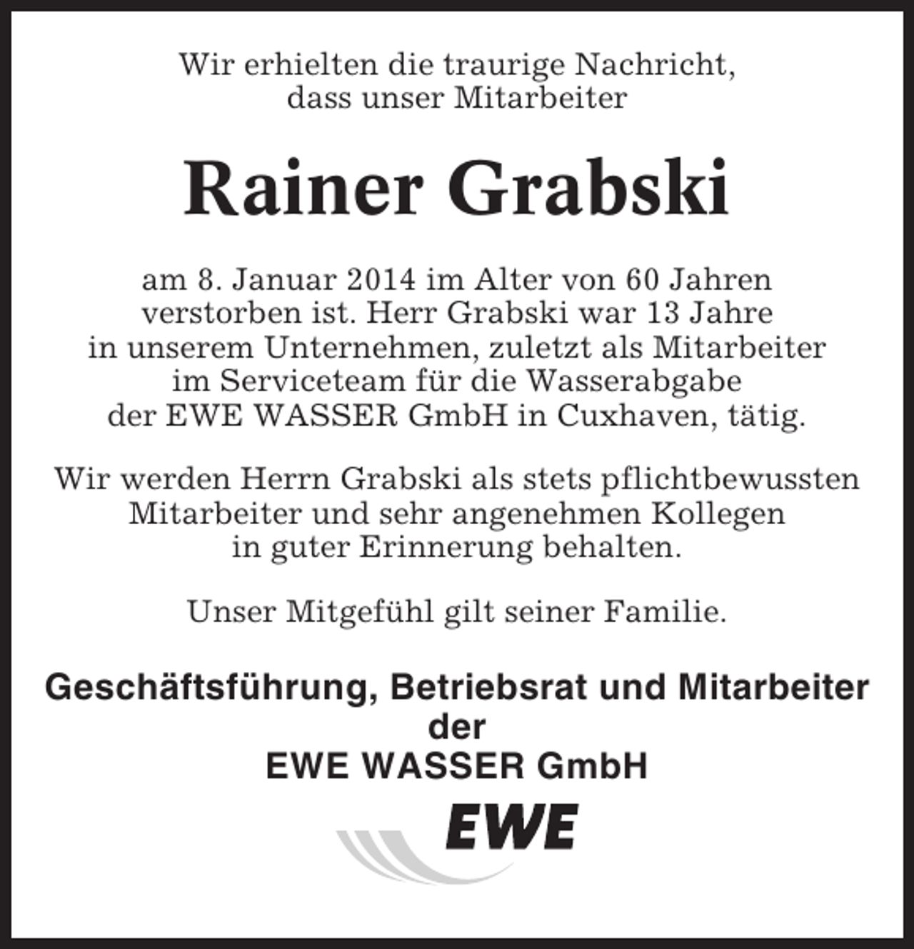 <p>Wir erhielten die traurige Nachricht,<br />dass unser Mitarbeiter</p><p>Rainer Grabski<br />am 8. Januar 2014 im Alter von 60 Jahren<br />verstorben ist. Herr Grabski war 13 Jahre<br />in unserem Unternehmen, zuletzt als Mitarbeiter<br />im Serviceteam für die Wasserabgabe<br />der EWE WASSER GmbH in Cuxhaven, tätig.<br />Wir werden Herrn Grabski als stets pflichtbewussten<br />Mitarbeiter und sehr angenehmen Kollegen<br />in guter Erinnerung behalten.<br />Unser Mitgefühl gilt seiner Familie.</p><p>Geschäftsführung, Betriebsrat und Mitarbeiter<br />der<br />EWE WASSER GmbH</p>