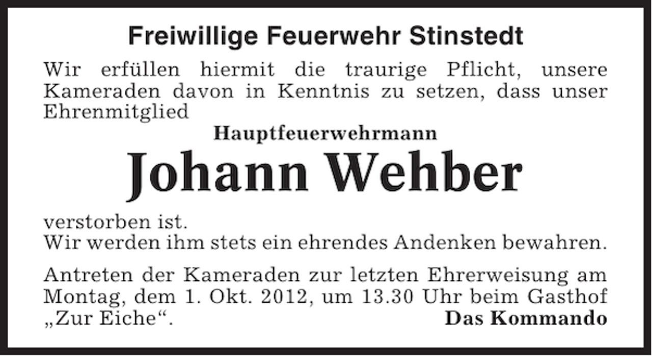 <p>Freiwillige Feuerwehr Stinstedt<br />Wir erfüllen hiermit die traurige Pflicht, unsere<br />Kameraden davon in Kenntnis zu setzen, dass unser<br />Ehrenmitglied<br />Hauptfeuerwehrmann</p><p>Johann Wehber<br />verstorben ist.<br />Wir werden ihm stets ein ehrendes Andenken bewahren.<br />Antreten der Kameraden zur letzten Ehrerweisung am<br />Montag, dem 1. Okt. 2012, um 13.30 Uhr beim Gasthof<br />„Zur Eiche“.<br />Das Kommando</p>
