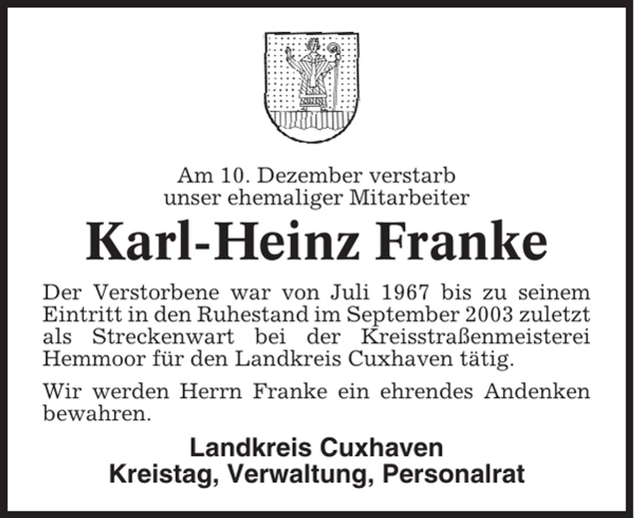 <p>Am 10. Dezember verstarb<br />unser ehemaliger Mitarbeiter</p><p>Karl-Heinz Franke<br />Der Verstorbene war von Juli 1967 bis zu seinem<br />Eintritt in den Ruhestand im September 2003 zuletzt<br />als Streckenwart bei der Kreisstraßenmeisterei<br />Hemmoor für den Landkreis Cuxhaven tätig.<br />Wir werden Herrn Franke ein ehrendes Andenken<br />bewahren.</p><p>Landkreis Cuxhaven<br />Kreistag, Verwaltung, Personalrat</p>