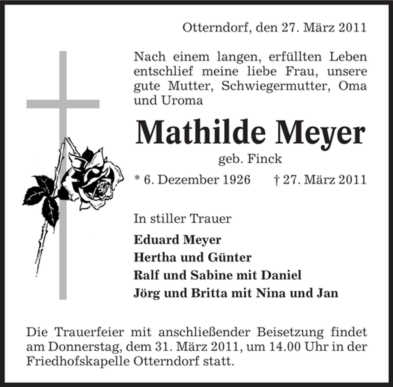 <p>Otterndorf, den 27. März 2011 Nach einem langen, erfüllten Leben entschlief meine liebe Frau, unsere gute Mutter, Schwiegermutter, Oma und Uroma</p><p>Mathilde Meyer<br />geb. Finck * 6. Dezember 1926 In stiller Trauer Eduard Meyer Hertha und Günter Ralf und Sabine mit Daniel Jörg und Britta mit Nina und Jan Die Trauerfeier mit anschließender Beisetzung findet am Donnerstag, dem 31. März 2011, um 14.00 Uhr in der Friedhofskapelle Otterndorf statt. † 27. März 2011</p>