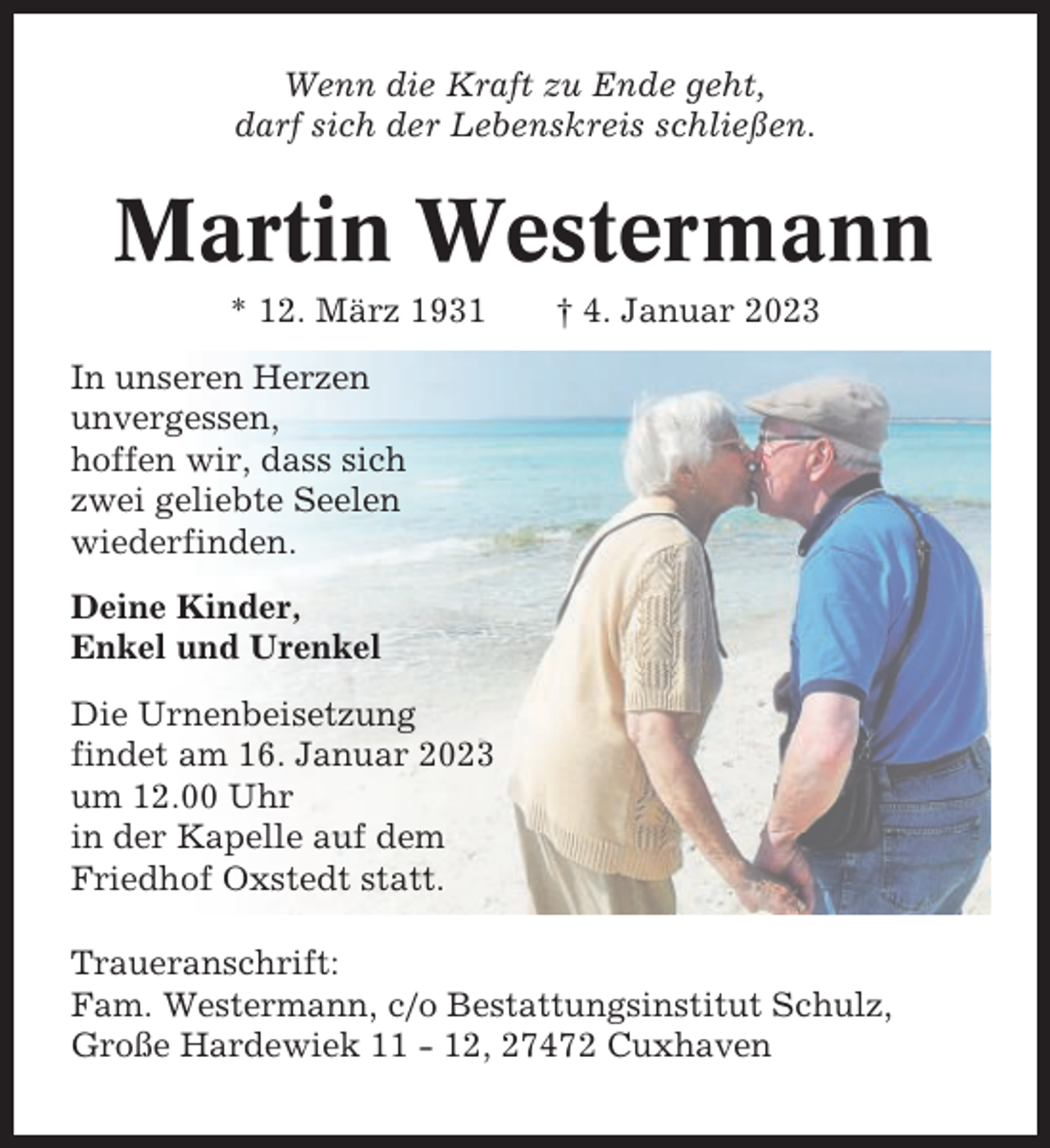 <p>Wenn die Kraft zu Ende geht,<br />darf sich der Lebenskreis schließen.</p><p>Martin Westermann<br />* 12. März 1931</p><p>† 4. Januar 2023</p><p>In unseren Herzen<br />unvergessen,<br />hoffen wir, dass sich<br />zwei geliebte Seelen<br />wiederfinden.<br />Deine Kinder,<br />Enkel und Urenkel<br />Die Urnenbeisetzung<br />findet am 16. Januar 2023<br />um 12.00 Uhr<br />in der Kapelle auf dem<br />Friedhof Oxstedt statt.<br />Traueranschrift:<br />Fam. Westermann, c/o Bestattungsinstitut Schulz,<br />Große Hardewiek 11 - 12, 27472 Cuxhaven</p>