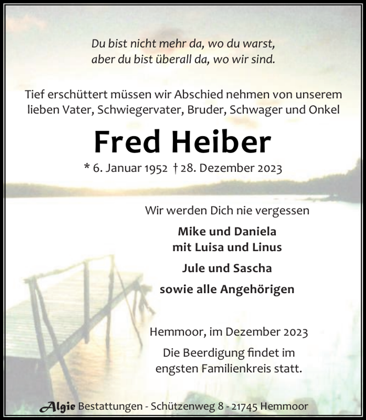 <p>Du bist nicht mehr da, wo du warst,<br />aber du bist überall da, wo wir sind.<br />Tief erschüttert müssen wir Abschied nehmen von unserem<br />lieben Vater, Schwiegervater, Bruder, Schwager und Onkel</p><p>Fred Heiber</p><p>* 6. Januar 1952 † 28. Dezember 2023<br />Wir werden Dich nie vergessen<br />Mike und Daniela<br />mit Luisa und Linus<br />Jule und Sascha<br />sowie alle Angehörigen<br />Hemmoor, im Dezember 2023<br />Die Beerdigung ﬁndet im<br />engsten Familienkreis statt.<br />Algie Bestattungen - Schützenweg 8 - 21745 Hemmoor</p>