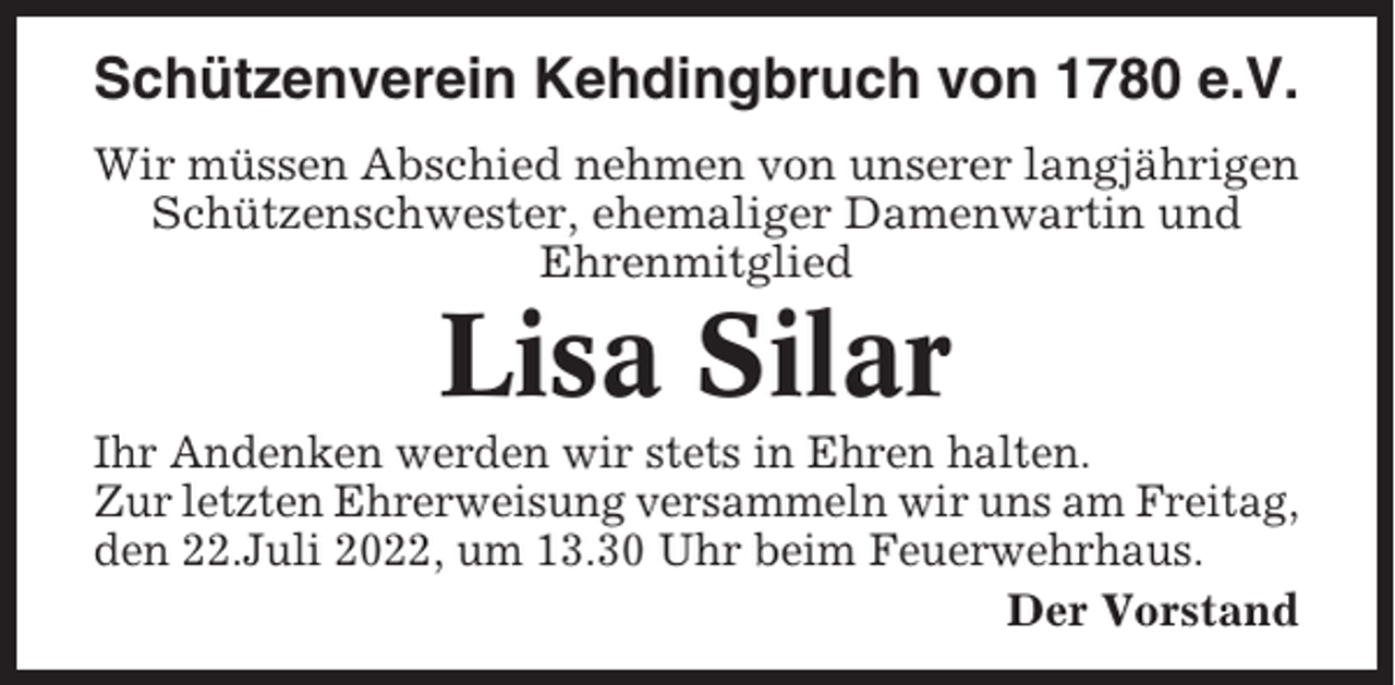 <p>Schützenverein Kehdingbruch von 1780 e.V.<br />Wir müssen Abschied nehmen von unserer langjährigen<br />Schützenschwester, ehemaliger Damenwartin und<br />Ehrenmitglied</p><p>Lisa Silar<br />Ihr Andenken werden wir stets in Ehren halten.<br />Zur letzten Ehrerweisung versammeln wir uns am Freitag,<br />den 22.Juli 2022, um 13.30 Uhr beim Feuerwehrhaus.<br />Der Vorstand</p>