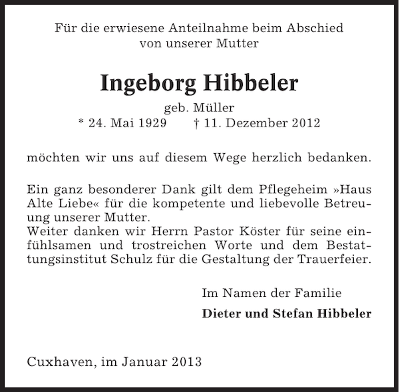 <p>Für die erwiesene Anteilnahme beim Abschied<br />von unserer Mutter</p><p>Ingeborg Hibbeler<br />geb. Müller<br />* 24. Mai 1929<br />† 11. Dezember 2012<br />möchten wir uns auf diesem Wege herzlich bedanken.<br />Ein ganz besonderer Dank gilt dem Pflegeheim »Haus<br />Alte Liebe« für die kompetente und liebevolle Betreuung unserer Mutter.<br />Weiter danken wir Herrn Pastor Köster für seine einfühlsamen und trostreichen Worte und dem Bestattungsinstitut Schulz für die Gestaltung der Trauerfeier.<br />Im Namen der Familie<br />Dieter und Stefan Hibbeler</p><p>Cuxhaven, im Januar 2013</p>