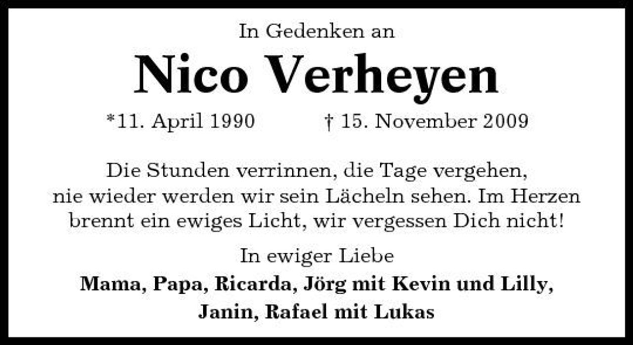 <p>In Gedenken an</p><p>Nico Verheyen<br />*11. April 1990 † 15. November 2009 Die Stunden verrinnen, die Tage vergehen, nie wieder werden wir sein Lächeln sehen. Im Herzen brennt ein ewiges Licht, wir vergessen Dich nicht! In ewiger Liebe Mama, Papa, Ricarda, Jörg mit Kevin und Lilly, Janin, Rafael mit Lukas</p>