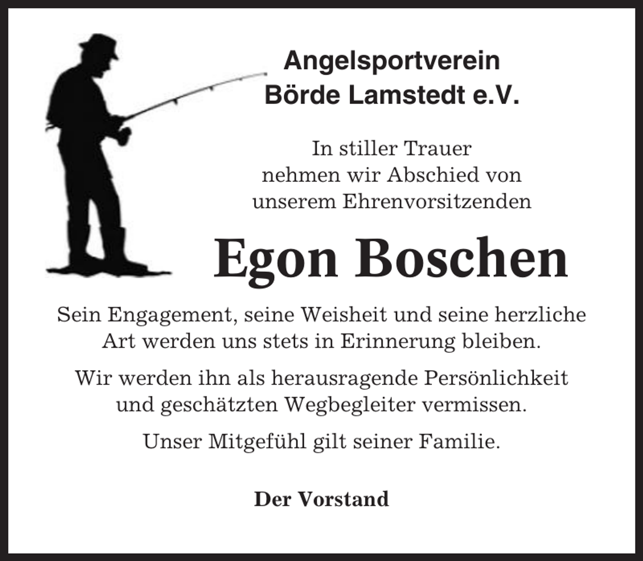 <p>Angelsportverein<br />Börde Lamstedt e.V.<br />In stiller Trauer<br />nehmen wir Abschied von<br />unserem Ehrenvorsitzenden</p><p>Egon Boschen<br />Sein Engagement, seine Weisheit und seine herzliche<br />Art werden uns stets in Erinnerung bleiben.<br />Wir werden ihn als herausragende Persönlichkeit<br />und geschätzten Wegbegleiter vermissen.<br />Unser Mitgefühl gilt seiner Familie.<br />Der Vorstand</p>
