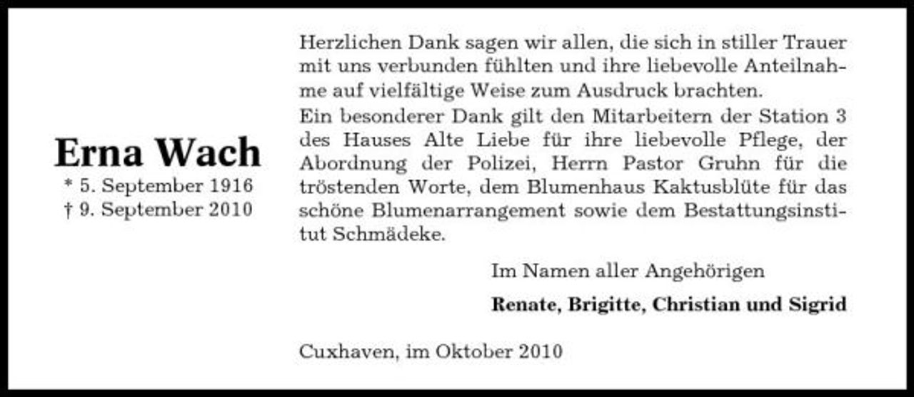 <p>Erna Wach<br />* 5. September 1916 † 9. September 2010</p><p>Herzlichen Dank sagen wir allen, die sich in stiller Trauer mit uns verbunden fühlten und ihre liebevolle Anteilnahme auf vielfältige Weise zum Ausdruck brachten. Ein besonderer Dank gilt den Mitarbeitern der Station 3 des Hauses Alte Liebe für ihre liebevolle Pflege, der Abordnung der Polizei, Herrn Pastor Gruhn für die tröstenden Worte, dem Blumenhaus Kaktusblüte für das schöne Blumenarrangement sowie dem Bestattungsinstitut Schmädeke. Im Namen aller Angehörigen Renate, Brigitte, Christian und Sigrid Cuxhaven, im Oktober 2010</p>
