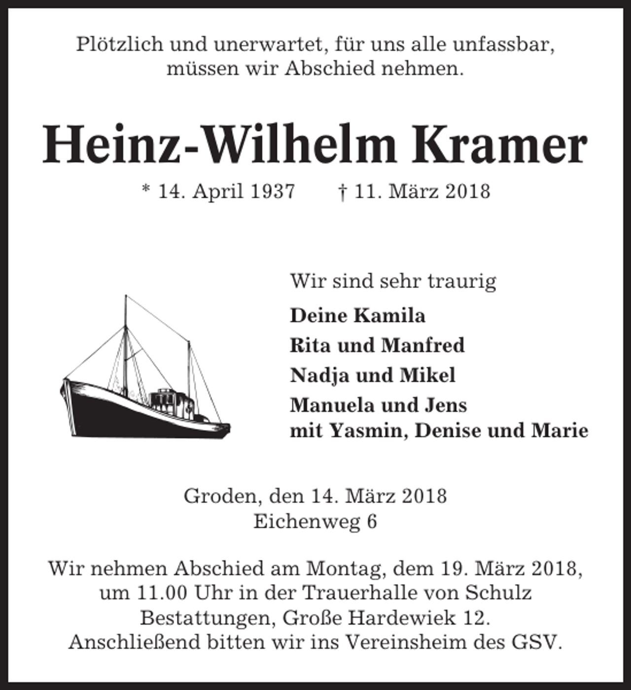 <p>Plötzlich und unerwartet, für uns alle unfassbar,<br />müssen wir Abschied nehmen.</p><p>Heinz-Wilhelm Kramer<br />* 14. April 1937</p><p>† 11. März 2018</p><p>Wir sind sehr traurig<br />Deine Kamila<br />Rita und Manfred<br />Nadja und Mikel<br />Manuela und Jens<br />mit Yasmin, Denise und Marie<br />Groden, den 14. März 2018<br />Eichenweg 6<br />Wir nehmen Abschied am Montag, dem 19. März 2018,<br />um 11.00 Uhr in der Trauerhalle von Schulz<br />Bestattungen, Große Hardewiek 12.<br />Anschließend bitten wir ins Vereinsheim des GSV.</p>