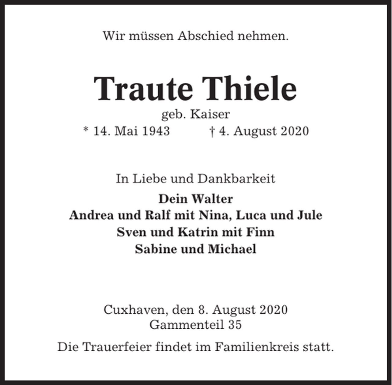 <p>Wir müssen Abschied nehmen.</p><p>Traute Thiele<br />geb. Kaiser<br />* 14. Mai 1943<br />† 4. August 2020</p><p>In Liebe und Dankbarkeit<br />Dein Walter<br />Andrea und Ralf mit Nina, Luca und Jule<br />Sven und Katrin mit Finn<br />Sabine und Michael</p><p>Cuxhaven, den 8. August 2020<br />Gammenteil 35<br />Die Trauerfeier findet im Familienkreis statt.</p>