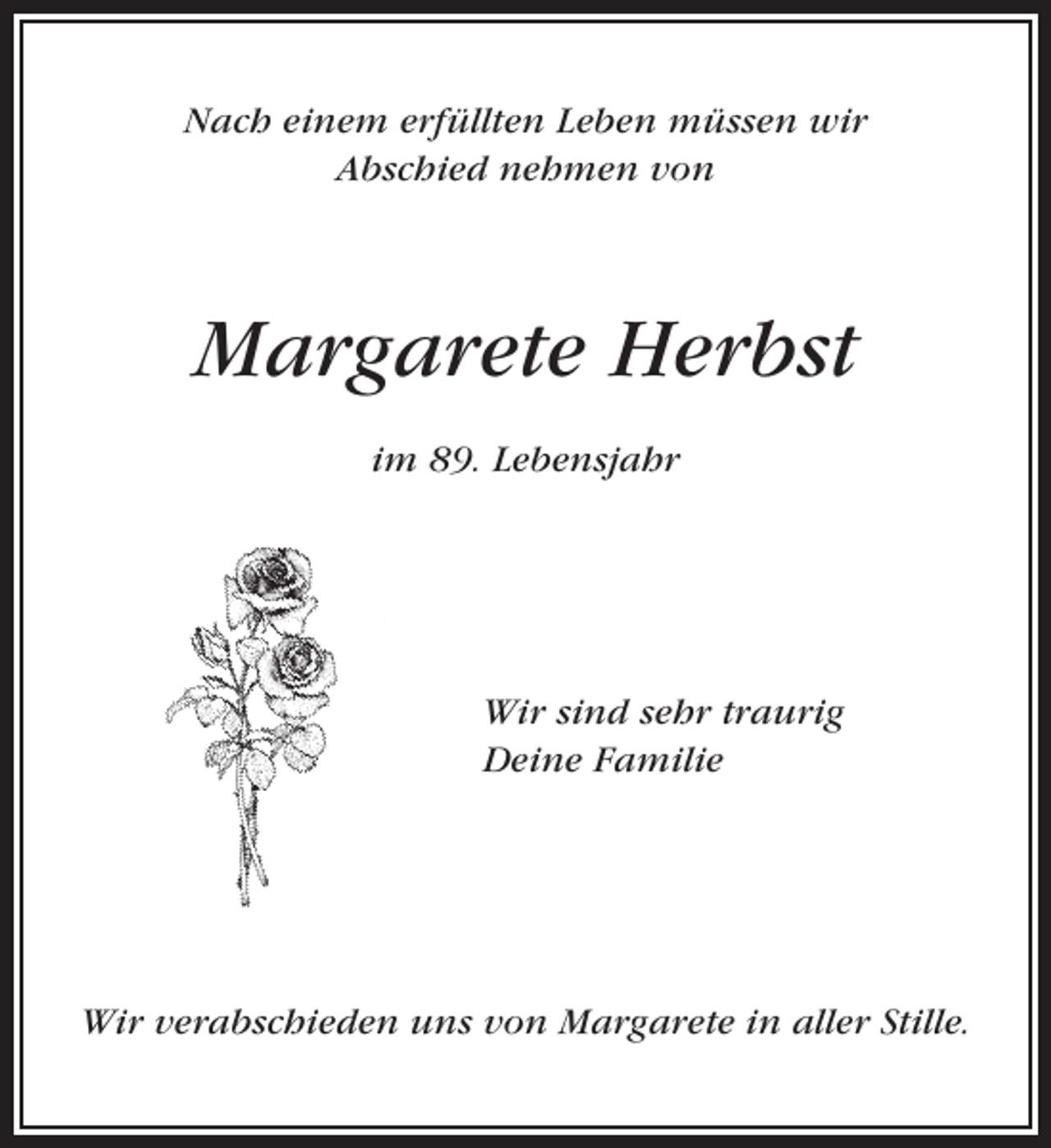 <p>Nach einem erfüllten Leben müssen wir<br />Abschied nehmen von</p><p>Margarete Herbst<br />im 89. Lebensjahr</p><p>Wir sind sehr traurig<br />Deine Familie</p><p>Wir verabschieden uns von Margarete in aller Stille.</p>