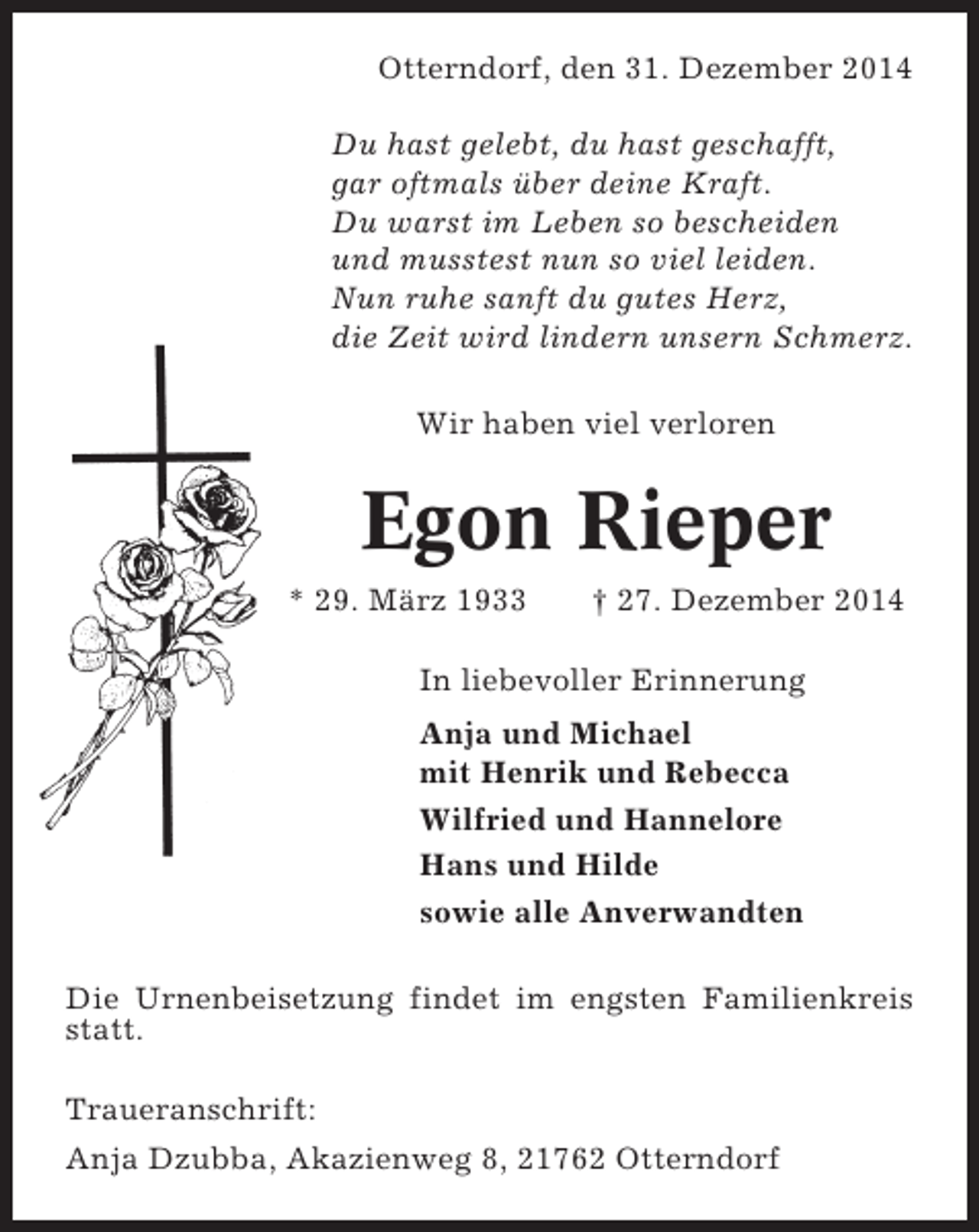 <p>Otterndorf, den 31. Dezember 2014<br />Du hast gelebt, du hast geschafft,<br />gar oftmals über deine Kraft.<br />Du warst im Leben so bescheiden<br />und musstest nun so viel leiden.<br />Nun ruhe sanft du gutes Herz,<br />die Zeit wird lindern unsern Schmerz.<br />Wir haben viel verloren</p><p>Egon Rieper<br />* 29. März 1933</p><p>† 27. Dezember 2014</p><p>In liebevoller Erinnerung<br />Anja und Michael<br />mit Henrik und Rebecca<br />Wilfried und Hannelore<br />Hans und Hilde<br />sowie alle Anverwandten<br />Die Urnenbeisetzung findet im engsten Familienkreis<br />statt.<br />Traueranschrift:<br />Anja Dzubba, Akazienweg 8, 21762 Otterndorf</p>