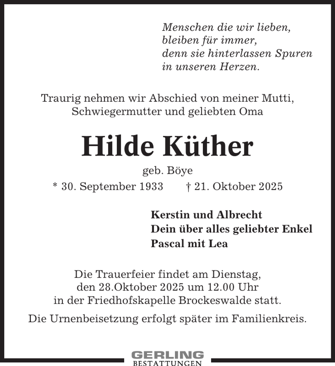 <p>Menschen die wir lieben,<br />bleiben für immer,<br />denn sie hinterlassen Spuren<br />in unseren Herzen.<br />Traurig nehmen wir Abschied von meiner Mutti,<br />Schwiegermutter und geliebten Oma</p><p>Hilde Küther<br />geb. Böye<br />* 30. September 1933<br />† 21. Oktober 2025<br />Kerstin und Albrecht<br />Dein über alles geliebter Enkel<br />Pascal mit Lea<br />Die Trauerfeier findet am Dienstag,<br />den 28.Oktober 2025 um 12.00 Uhr<br />in der Friedhofskapelle Brockeswalde statt.<br />Die Urnenbeisetzung erfolgt später im Familienkreis.</p>