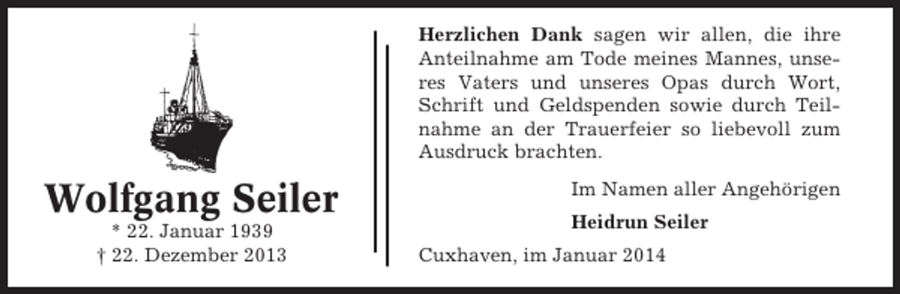 <p>Herzlichen Dank sagen wir allen, die ihre<br />Anteilnahme am Tode meines Mannes, unseres Vaters und unseres Opas durch Wort,<br />Schrift und Geldspenden sowie durch Teilnahme an der Trauerfeier so liebevoll zum<br />Ausdruck brachten.</p><p>Wolfgang Seiler<br />* 22. Januar 1939<br />† 22. Dezember 2013</p><p>Im Namen aller Angehörigen<br />Heidrun Seiler<br />Cuxhaven, im Januar 2014</p>