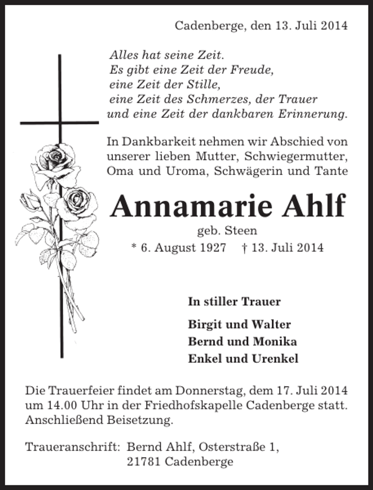 <p>Cadenberge, den 13. Juli 2014<br />Alles hat seine Zeit.<br />Es gibt eine Zeit der Freude,<br />eine Zeit der Stille,<br />eine Zeit des Schmerzes, der Trauer<br />und eine Zeit der dankbaren Erinnerung.<br />In Dankbarkeit nehmen wir Abschied von<br />unserer lieben Mutter, Schwiegermutter,<br />Oma und Uroma, Schwägerin und Tante</p><p>Annamarie Ahlf<br />geb. Steen<br />* 6. August 1927 † 13. Juli 2014</p><p>In stiller Trauer<br />Birgit und Walter<br />Bernd und Monika<br />Enkel und Urenkel<br />Die Trauerfeier findet am Donnerstag, dem 17. Juli 2014<br />um 14.00 Uhr in der Friedhofskapelle Cadenberge statt.<br />Anschließend Beisetzung.<br />Traueranschrift: Bernd Ahlf, Osterstraße 1,<br />21781 Cadenberge</p>