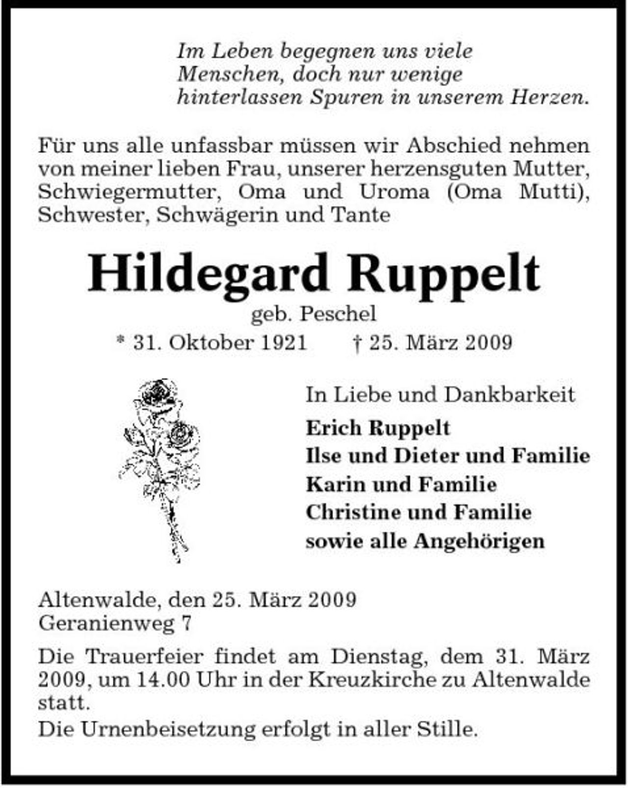 <p>Im Leben begegnen uns viele Menschen, doch nur wenige hinterlassen Spuren in unserem Herzen. Für uns alle unfassbar müssen wir Abschied nehmen von meiner lieben Frau, unserer herzensguten Mutter, Schwiegermutter, Oma und Uroma (Oma Mutti), Schwester, Schwägerin und Tante</p><p>Hildegard Ruppelt<br />geb. Peschel * 31. Oktober 1921 † 25. März 2009 In Liebe und Dankbarkeit Erich Ruppelt Ilse und Dieter und Familie Karin und Familie Christine und Familie sowie alle Angehörigen Altenwalde, den 25. März 2009 Geranienweg 7 Die Trauerfeier findet am Dienstag, dem 31. März 2009, um 14.00 Uhr in der Kreuzkirche zu Altenwalde statt. Die Urnenbeisetzung erfolgt in aller Stille.</p>