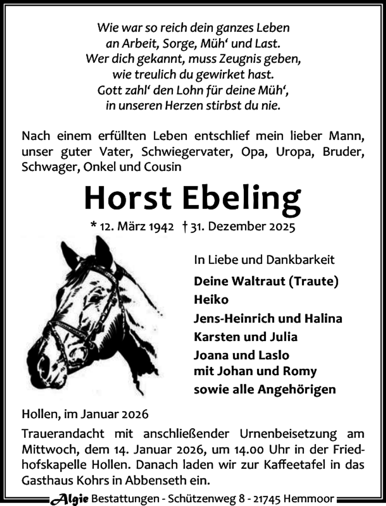 <p>Wie war so reich dein ganzes Leben<br />an Arbeit, Sorge, Müh‘ und Last.<br />Wer dich gekannt, muss Zeugnis geben,<br />wie treulich du gewirket hast.<br />Gott zahl‘ den Lohn für deine Müh‘,<br />in unseren Herzen stirbst du nie.<br />Nach einem erfüllten Leben entschlief mein lieber Mann,<br />unser guter Vater, Schwiegervater, Opa, Uropa, Bruder,<br />Schwager, Onkel und Cousin</p><p>Horst Ebeling<br />* 12. März 1942 † 31. Dezember 2025</p><p>In Liebe und Dankbarkeit<br />Deine Waltraut (Traute)<br />Heiko<br />Jens-Heinrich und Halina<br />Karsten und Julia<br />Joana und Laslo<br />mit Johan und Romy<br />sowie alle Angehörigen<br />Hollen, im Januar 2026<br />Trauerandacht mit anschließender Urnenbeisetzung am<br />Mittwoch, dem 14. Januar 2026, um 14.00 Uhr in der Friedhofskapelle Hollen. Danach laden wir zur Kaﬀeetafel in das<br />Gasthaus Kohrs in Abbenseth ein.<br />Algie Bestattungen - Schützenweg 8 - 21745 Hemmoor</p>