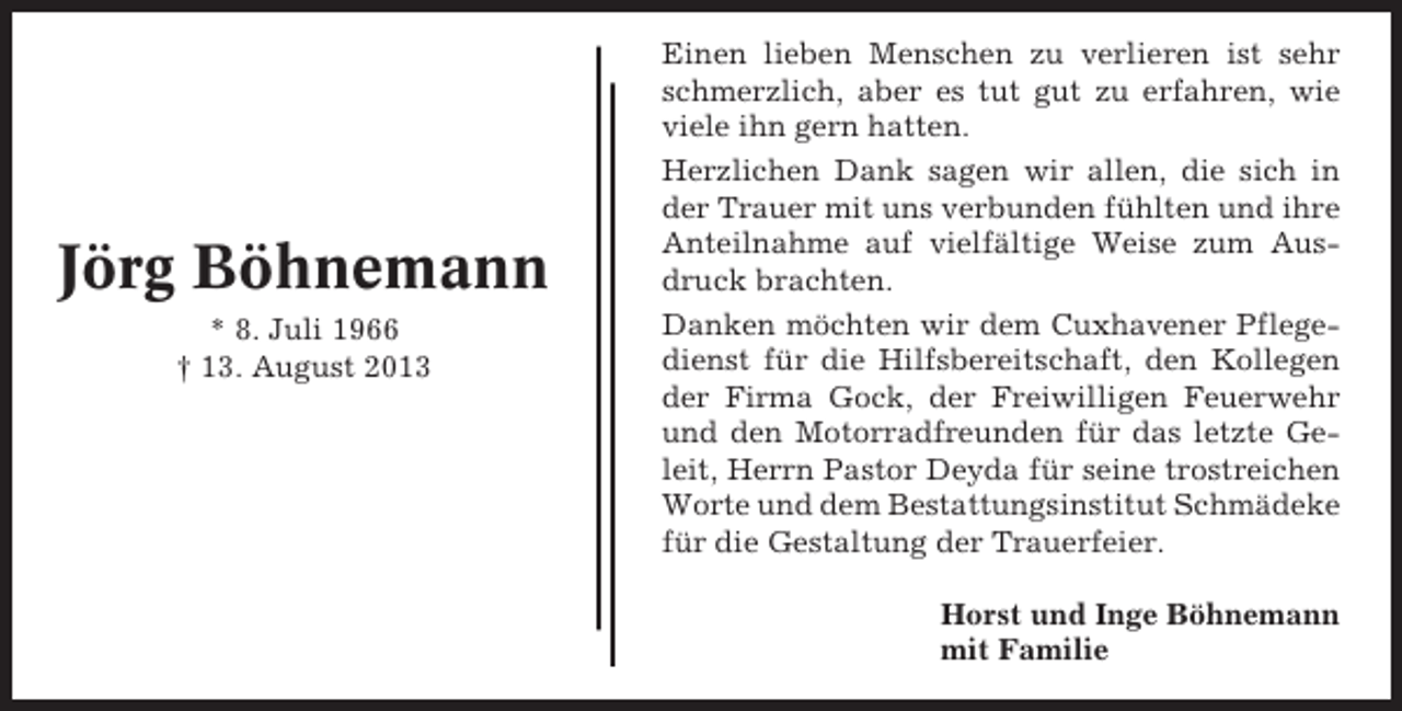 <p>Jörg Böhnemann<br />* 8. Juli 1966<br />† 13. August 2013</p><p>Einen lieben Menschen zu verlieren ist sehr<br />schmerzlich, aber es tut gut zu erfahren, wie<br />viele ihn gern hatten.<br />Herzlichen Dank sagen wir allen, die sich in<br />der Trauer mit uns verbunden fühlten und ihre<br />Anteilnahme auf vielfältige Weise zum Ausdruck brachten.<br />Danken möchten wir dem Cuxhavener Pflegedienst für die Hilfsbereitschaft, den Kollegen<br />der Firma Gock, der Freiwilligen Feuerwehr<br />und den Motorradfreunden für das letzte Geleit, Herrn Pastor Deyda für seine trostreichen<br />Worte und dem Bestattungsinstitut Schmädeke<br />für die Gestaltung der Trauerfeier.<br />Horst und Inge Böhnemann<br />mit Familie</p>