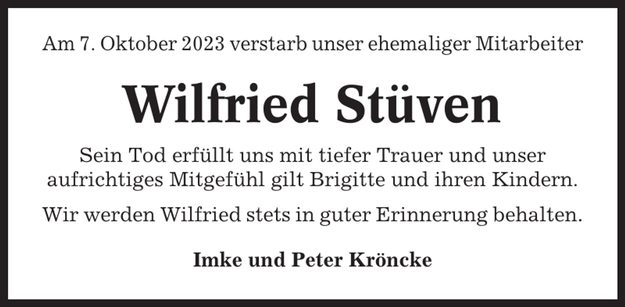 <p>Am 7. Oktober 2023 verstarb unser ehemaliger Mitarbeiter</p><p>Wilfried Stüven<br />Sein Tod erfüllt uns mit tiefer Trauer und unser<br />aufrichtiges Mitgefühl gilt Brigitte und ihren Kindern.<br />Wir werden Wilfried stets in guter Erinnerung behalten.<br />Imke und Peter Kröncke</p>
