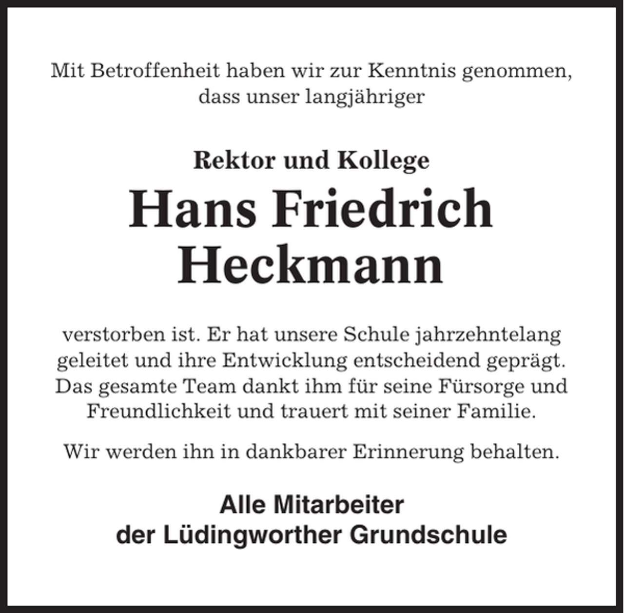 <p>Mit Betroffenheit haben wir zur Kenntnis genommen,<br />dass unser langjähriger</p><p>Rektor und Kollege</p><p>Hans Friedrich<br />Heckmann<br />verstorben ist. Er hat unsere Schule jahrzehntelang<br />geleitet und ihre Entwicklung entscheidend geprägt.<br />Das gesamte Team dankt ihm für seine Fürsorge und<br />Freundlichkeit und trauert mit seiner Familie.<br />Wir werden ihn in dankbarer Erinnerung behalten.</p><p>Alle Mitarbeiter<br />der Lüdingworther Grundschule</p>