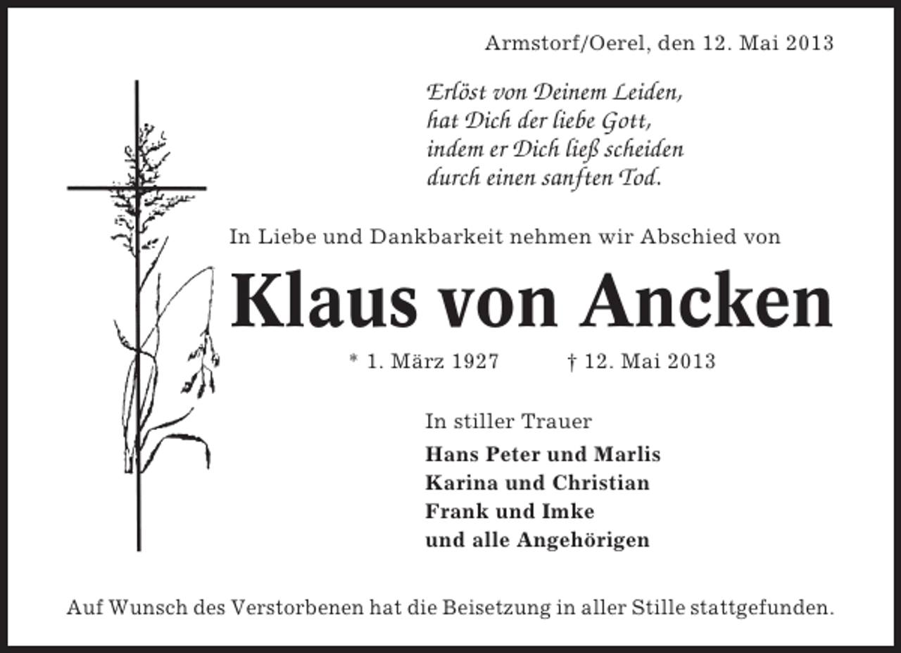 <p>Armstorf/Oerel, den 12. Mai 2013</p><p>Erlöst von Deinem Leiden,<br />hat Dich der liebe Gott,<br />indem er Dich ließ scheiden<br />durch einen sanften Tod.<br />In Liebe und Dankbarkeit nehmen wir Abschied von</p><p>Klaus von Ancken<br />* 1. März 1927</p><p>† 12. Mai 2013</p><p>In stiller Trauer<br />Hans Peter und Marlis<br />Karina und Christian<br />Frank und Imke<br />und alle Angehörigen<br />Auf Wunsch des Verstorbenen hat die Beisetzung in aller Stille stattgefunden.</p>