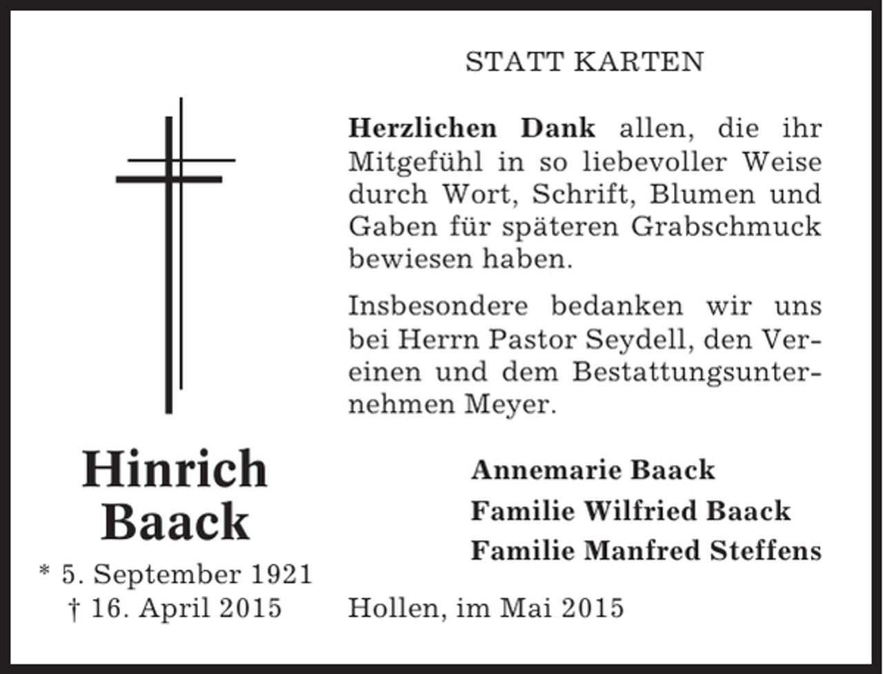 <p>STATT KARTEN<br />Herzlichen Dank allen, die ihr<br />Mitgefühl in so liebevoller Weise<br />durch Wort, Schrift, Blumen und<br />Gaben für späteren Grabschmuck<br />bewiesen haben.<br />Insbesondere bedanken wir uns<br />bei Herrn Pastor Seydell, den Vereinen und dem Bestattungsunternehmen Meyer.</p><p>Hinrich<br />Baack<br />* 5. September 1921<br />† 16. April 2015</p><p>Annemarie Baack<br />Familie Wilfried Baack<br />Familie Manfred Steffens<br />Hollen, im Mai 2015</p>