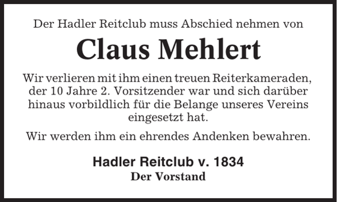 <p>Der Hadler Reitclub muss Abschied nehmen von</p><p>Claus Mehlert<br />Wir verlieren mit ihm einen treuen Reiterkameraden,<br />der 10 Jahre 2. Vorsitzender war und sich darüber<br />hinaus vorbildlich für die Belange unseres Vereins<br />eingesetzt hat.<br />Wir werden ihm ein ehrendes Andenken bewahren.</p><p>Hadler Reitclub v. 1834<br />Der Vorstand</p>