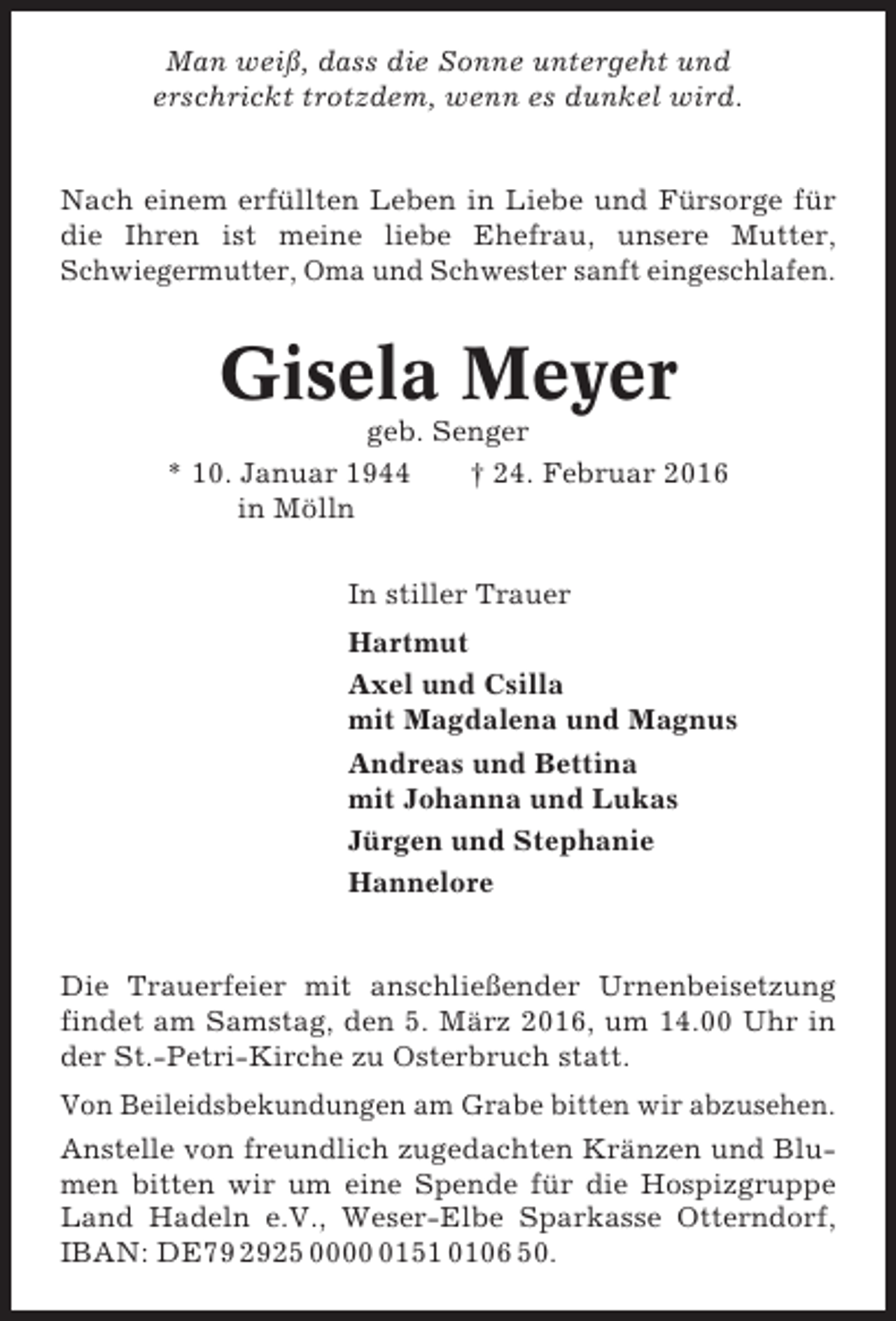 <p>Man weiß, dass die Sonne untergeht und<br />erschrickt trotzdem, wenn es dunkel wird.</p><p>Nach einem erfüllten Leben in Liebe und Fürsorge für<br />die Ihren ist meine liebe Ehefrau, unsere Mutter,<br />Schwiegermutter, Oma und Schwester sanft eingeschlafen.</p><p>Gisela Meyer<br />geb. Senger<br />* 10. Januar 1944<br />† 24. Februar 2016<br />in Mölln<br />In stiller Trauer<br />Hartmut<br />Axel und Csilla<br />mit Magdalena und Magnus<br />Andreas und Bettina<br />mit Johanna und Lukas<br />Jürgen und Stephanie<br />Hannelore</p><p>Die Trauerfeier mit anschließender Urnenbeisetzung<br />findet am Samstag, den 5. März 2016, um 14.00 Uhr in<br />der St.-Petri-Kirche zu Osterbruch statt.<br />Von Beileidsbekundungen am Grabe bitten wir abzusehen.<br />Anstelle von freundlich zugedachten Kränzen und Blumen bitten wir um eine Spende für die Hospizgruppe<br />Land Hadeln e.V., Weser-Elbe Sparkasse Otterndorf,<br />IBAN: DE79 2925 000151 0106 50.</p>