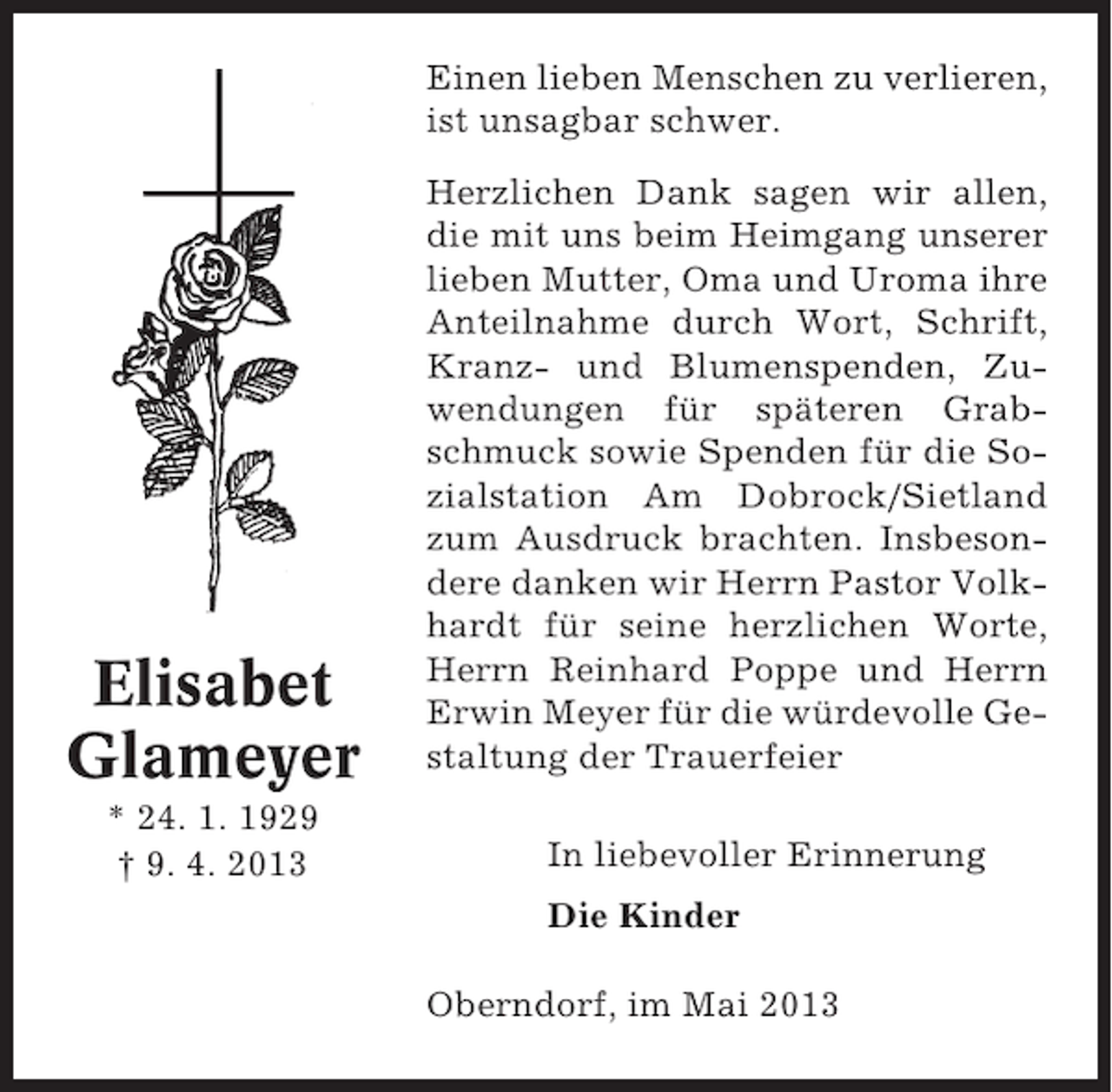 <p>Einen lieben Menschen zu verlieren,<br />ist unsagbar schwer.</p><p>Elisabet<br />Glameyer<br />* 24. 1. 1929<br />† 9. 4. 2013</p><p>Herzlichen Dank sagen wir allen,<br />die mit uns beim Heimgang unserer<br />lieben Mutter, Oma und Uroma ihre<br />Anteilnahme durch Wort, Schrift,<br />Kranz- und Blumenspenden, Zuwendungen für späteren Grabschmuck sowie Spenden für die Sozialstation Am Dobrock/Sietland<br />zum Ausdruck brachten. Insbesondere danken wir Herrn Pastor Volkhardt für seine herzlichen Worte,<br />Herrn Reinhard Poppe und Herrn<br />Erwin Meyer für die würdevolle Gestaltung der Trauerfeier<br />In liebevoller Erinnerung<br />Die Kinder<br />Oberndorf, im Mai 2013</p>