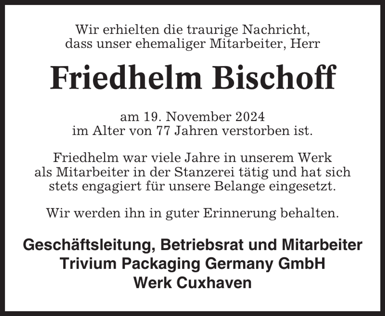<p>Wir erhielten die traurige Nachricht,<br />dass unser ehemaliger Mitarbeiter, Herr</p><p>Friedhelm Bischoff<br />am 19. November 2024<br />im Alter von 77 Jahren verstorben ist.<br />Friedhelm war viele Jahre in unserem Werk<br />als Mitarbeiter in der Stanzerei tätig und hat sich<br />stets engagiert für unsere Belange eingesetzt.<br />Wir werden ihn in guter Erinnerung behalten.</p><p>Geschäftsleitung, Betriebsrat und Mitarbeiter<br />Trivium Packaging Germany GmbH<br />Werk Cuxhaven</p>