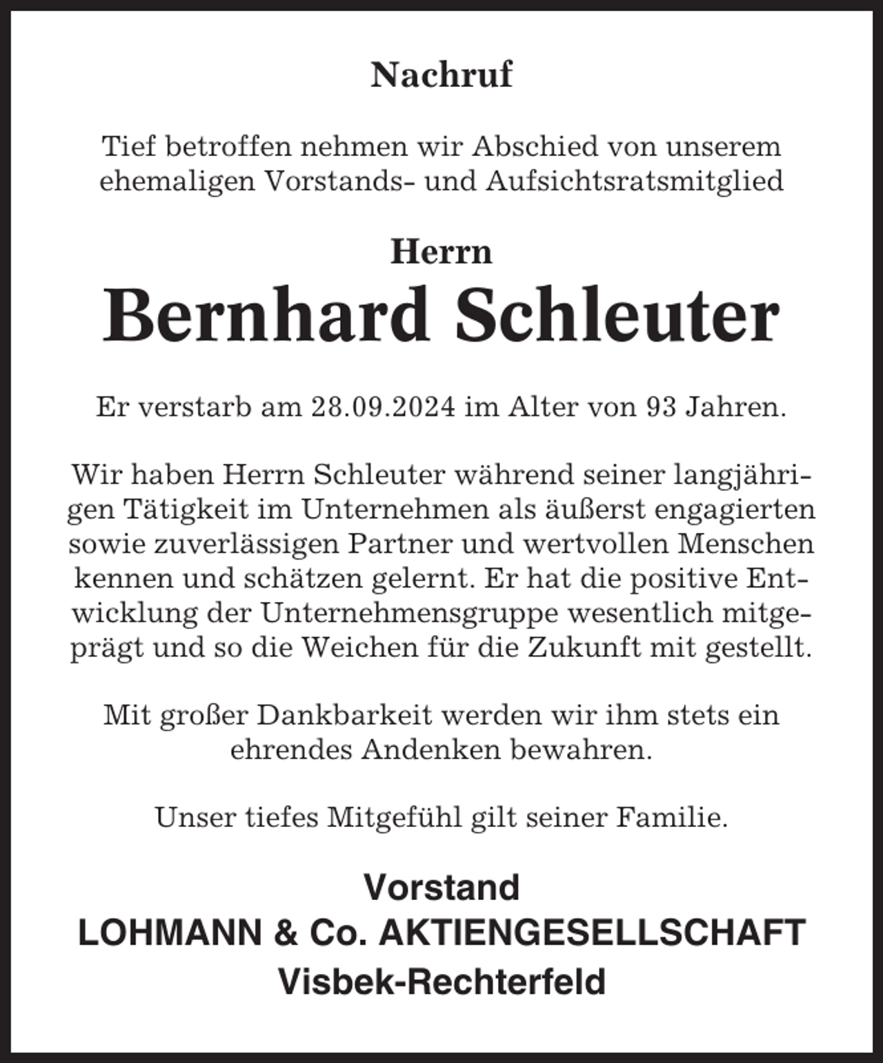 <p>Nachruf<br />Tief betroffen nehmen wir Abschied von unserem<br />ehemaligen Vorstands- und Aufsichtsratsmitglied</p><p>Herrn</p><p>Bernhard Schleuter<br />Er verstarb am 28.09.2024 im Alter von 93 Jahren.<br />Wir haben Herrn Schleuter während seiner langjährigen Tätigkeit im Unternehmen als äußerst engagierten<br />sowie zuverlässigen Partner und wertvollen Menschen<br />kennen und schätzen gelernt. Er hat die positive Entwicklung der Unternehmensgruppe wesentlich mitgeprägt und so die Weichen für die Zukunft mit gestellt.<br />Mit großer Dankbarkeit werden wir ihm stets ein<br />ehrendes Andenken bewahren.<br />Unser tiefes Mitgefühl gilt seiner Familie.</p><p>Vorstand<br />LOHMANN &amp; Co. AKTIENGESELLSCHAFT<br />Visbek-Rechterfeld</p>