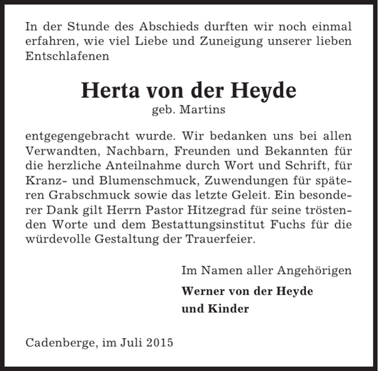 <p>In der Stunde des Abschieds durften wir noch einmal<br />erfahren, wie viel Liebe und Zuneigung unserer lieben<br />Entschlafenen</p><p>Herta von der Heyde<br />geb. Martins<br />entgegengebracht wurde. Wir bedanken uns bei allen<br />Verwandten, Nachbarn, Freunden und Bekannten für<br />die herzliche Anteilnahme durch Wort und Schrift, für<br />Kranz- und Blumenschmuck, Zuwendungen für späteren Grabschmuck sowie das letzte Geleit. Ein besonderer Dank gilt Herrn Pastor Hitzegrad für seine tröstenden Worte und dem Bestattungsinstitut Fuchs für die<br />würdevolle Gestaltung der Trauerfeier.<br />Im Namen aller Angehörigen<br />Werner von der Heyde<br />und Kinder<br />Cadenberge, im Juli 2015</p>