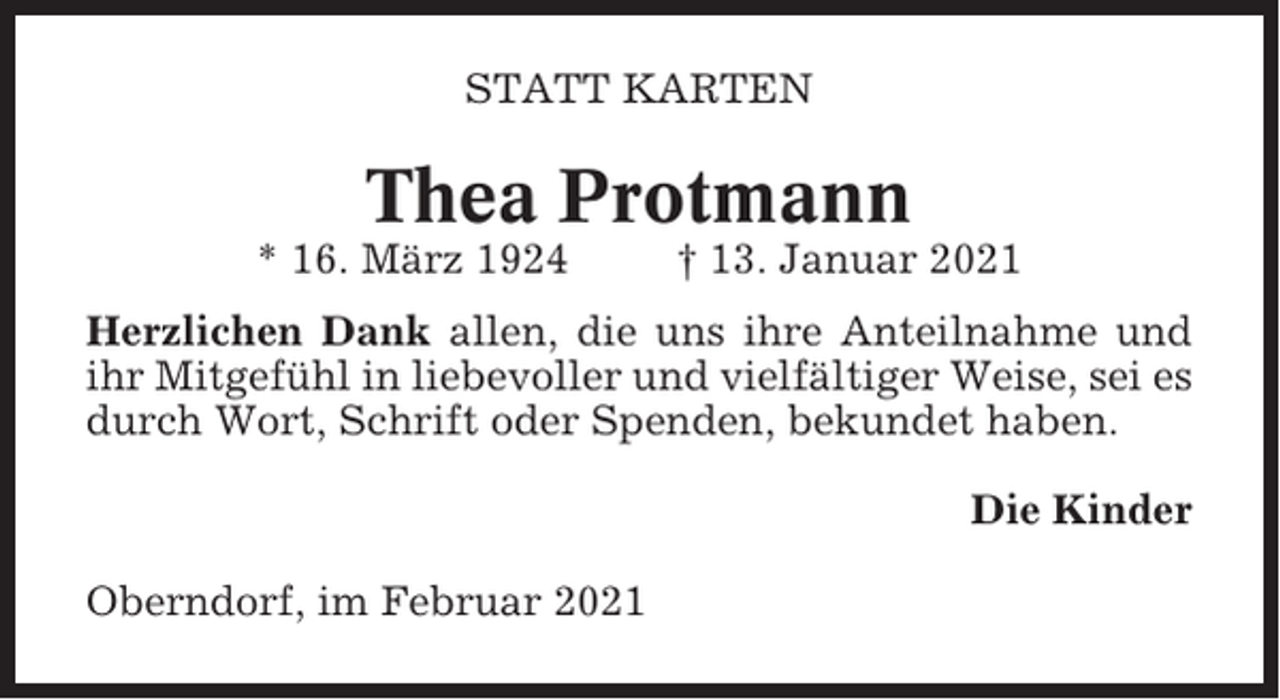 <p>STATT KARTEN</p><p>Thea Protmann<br />* 16. März 1924</p><p>† 13. Januar 2021</p><p>Herzlichen Dank allen, die uns ihre Anteilnahme und<br />ihr Mitgefühl in liebevoller und vielfältiger Weise, sei es<br />durch Wort, Schrift oder Spenden, bekundet haben.<br />Die Kinder<br />Oberndorf, im Februar 2021</p>