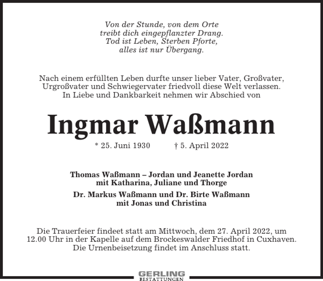 <p>Von der Stunde, von dem Orte<br />treibt dich eingepflanzter Drang.<br />Tod ist Leben, Sterben Pforte,<br />alles ist nur Übergang.</p><p>Nach einem erfüllten Leben durfte unser lieber Vater, Großvater,<br />Urgroßvater und Schwiegervater friedvoll diese Welt verlassen.<br />In Liebe und Dankbarkeit nehmen wir Abschied von</p><p>Ingmar Waßmann<br />* 25. Juni 1930</p><p>† 5. April 2022</p><p>Thomas Waßmann – Jordan und Jeanette Jordan<br />mit Katharina, Juliane und Thorge<br />Dr. Markus Waßmann und Dr. Birte Waßmann<br />mit Jonas und Christina</p><p>Die Trauerfeier findeet statt am Mittwoch, dem 27. April 2022, um<br />12.00 Uhr in der Kapelle auf dem Brockeswalder Friedhof in Cuxhaven.<br />Die Urnenbeisetzung findet im Anschluss statt.</p>