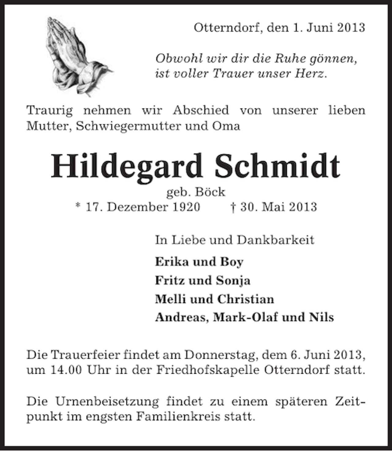 <p>Otterndorf, den 1. Juni 2013<br />Obwohl wir dir die Ruhe gönnen,<br />ist voller Trauer unser Herz.<br />Traurig nehmen wir Abschied von unserer lieben<br />Mutter, Schwiegermutter und Oma</p><p>Hildegard Schmidt<br />geb. Böck<br />* 17. Dezember 1920<br />† 30. Mai 2013<br />In Liebe und Dankbarkeit<br />Erika und Boy<br />Fritz und Sonja<br />Melli und Christian<br />Andreas, Mark-Olaf und Nils<br />Die Trauerfeier findet am Donnerstag, dem 6. Juni 2013,<br />um 14.00 Uhr in der Friedhofskapelle Otterndorf statt.<br />Die Urnenbeisetzung findet zu einem späteren Zeitpunkt im engsten Familienkreis statt.</p>