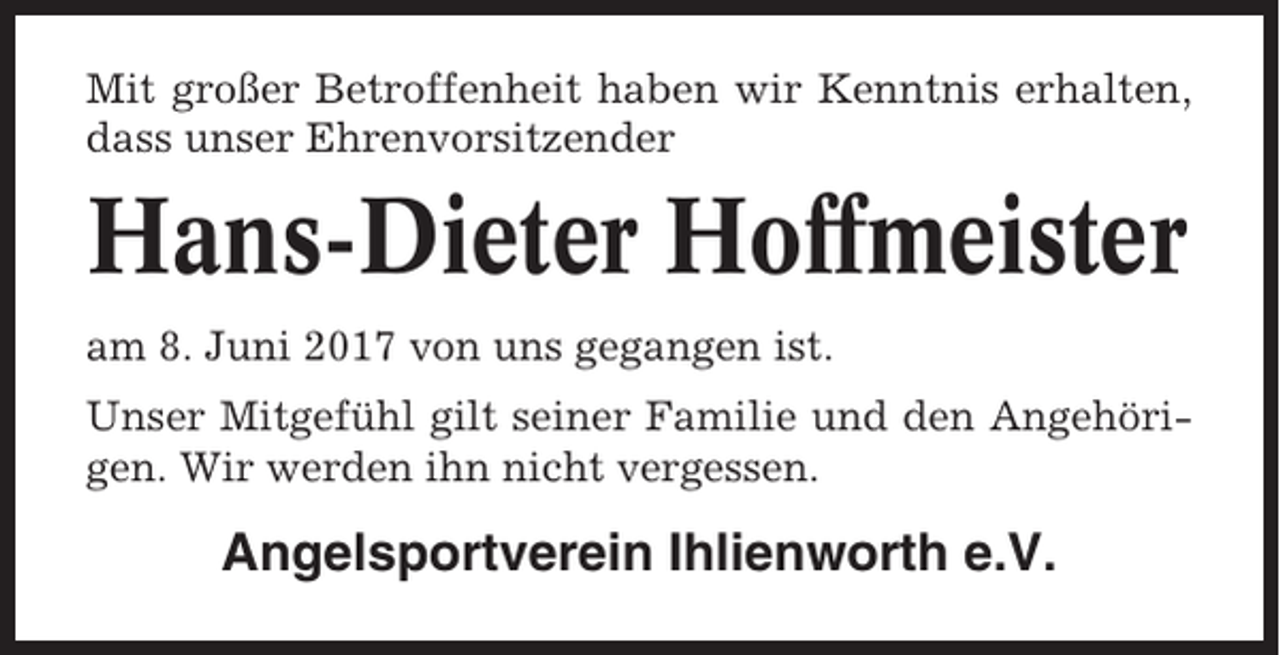 <p>Mit großer Betroffenheit haben wir Kenntnis erhalten,<br />dass unser Ehrenvorsitzender</p><p>Hans-Dieter Hoffmeister<br />am 8. Juni 2017 von uns gegangen ist.<br />Unser Mitgefühl gilt seiner Familie und den Angehörigen. Wir werden ihn nicht vergessen.</p><p>Angelsportverein Ihlienworth e.V.</p>
