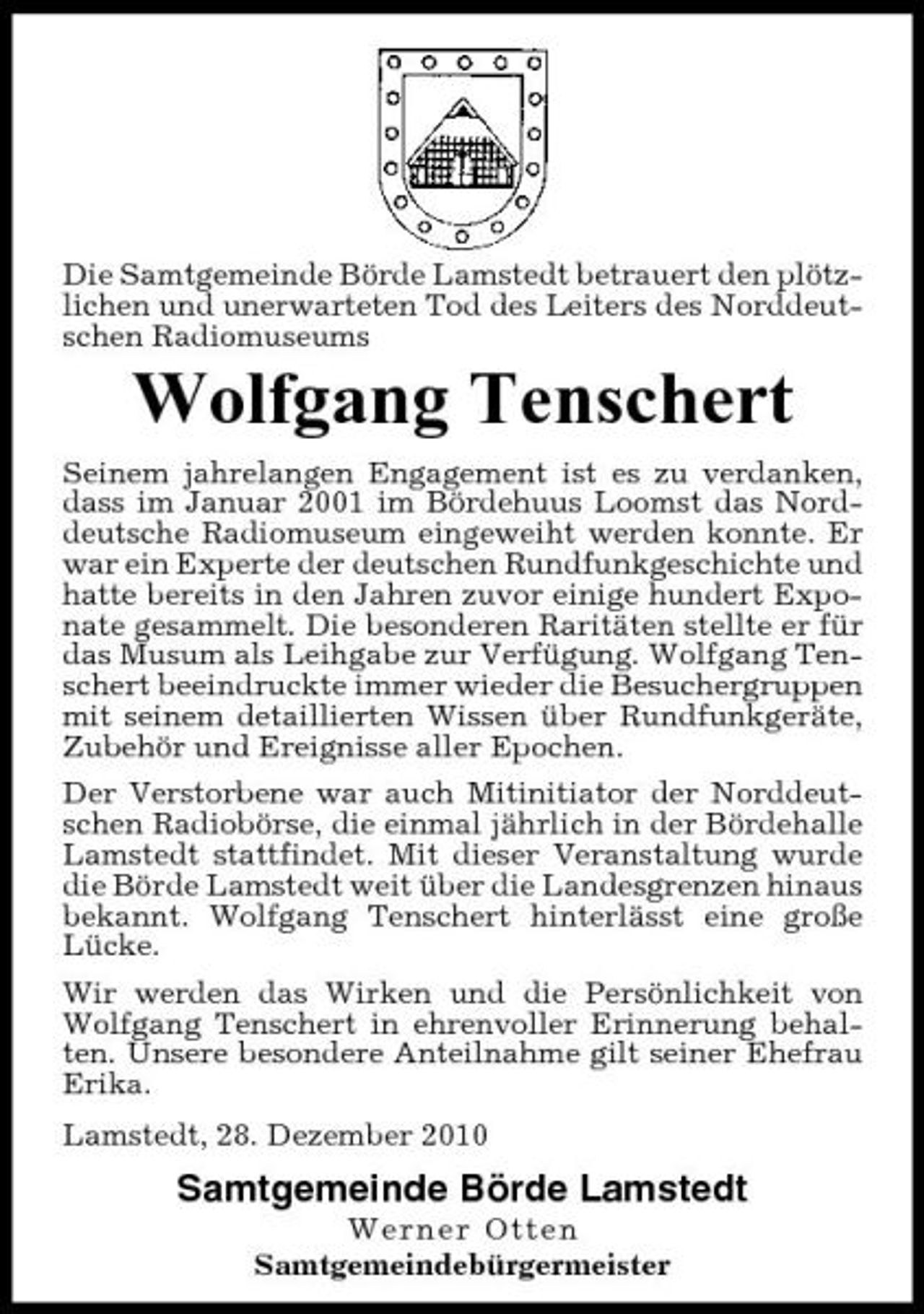 <p>Die Samtgemeinde Börde Lamstedt betrauert den plötzlichen und unerwarteten Tod des Leiters des Norddeutschen Radiomuseums</p><p>Wolfgang Tenschert<br />Seinem jahrelangen Engagement ist es zu verdanken, dass im Januar 2001 im Bördehuus Loomst das Norddeutsche Radiomuseum eingeweiht werden konnte. Er war ein Experte der deutschen Rundfunkgeschichte und hatte bereits in den Jahren zuvor einige hundert Exponate gesammelt. Die besonderen Raritäten stellte er für das Musum als Leihgabe zur Verfügung. Wolfgang Tenschert beeindruckte immer wieder die Besuchergruppen mit seinem detaillierten Wissen über Rundfunkgeräte, Zubehör und Ereignisse aller Epochen. Der Verstorbene war auch Mitinitiator der Norddeutschen Radiobörse, die einmal jährlich in der Bördehalle Lamstedt stattfindet. Mit dieser Veranstaltung wurde die Börde Lamstedt weit über die Landesgrenzen hinaus bekannt. Wolfgang Tenschert hinterlässt eine große Lücke. Wir werden das Wirken und die Persönlichkeit von Wolfgang Tenschert in ehrenvoller Erinnerung behalten. Unsere besondere Anteilnahme gilt seiner Ehefrau Erika. Lamstedt, 28. Dezember 2010</p><p>Samtgemeinde Börde Lamstedt<br />Werner Otten Samtgemeindebürgermeister</p>