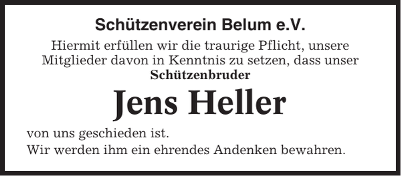 <p>Schützenverein Belum e.V.<br />Hiermit erfüllen wir die traurige Pflicht, unsere<br />Mitglieder davon in Kenntnis zu setzen, dass unser<br />Schützenbruder</p><p>Jens Heller<br />von uns geschieden ist.<br />Wir werden ihm ein ehrendes Andenken bewahren.</p>
