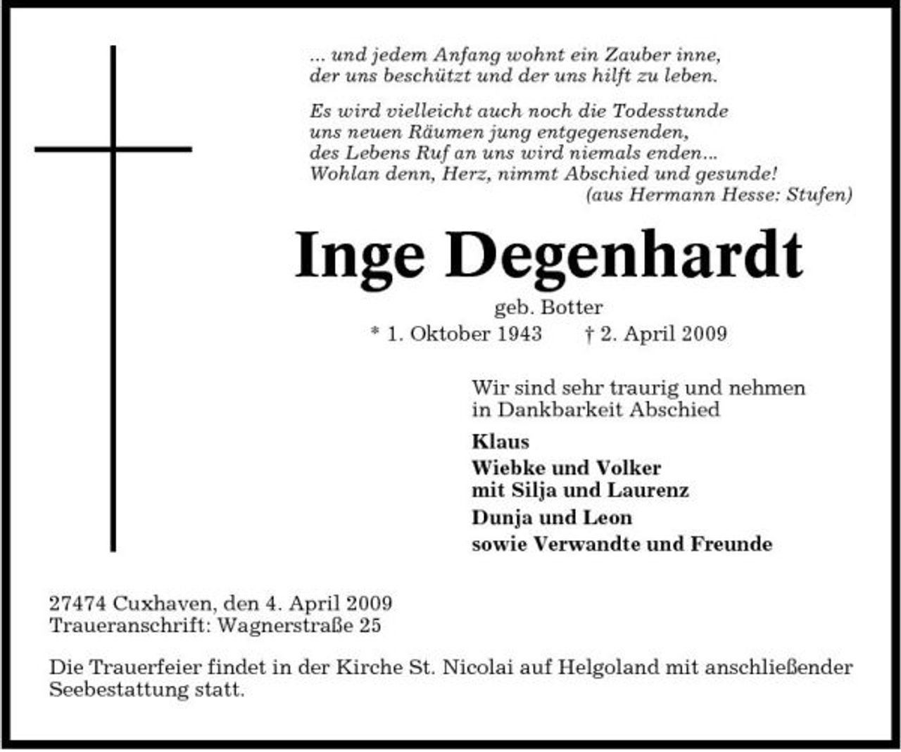 <p>... und jedem Anfang wohnt ein Zauber inne, der uns beschützt und der uns hilft zu leben. Es wird vielleicht auch noch die Todesstunde uns neuen Räumen jung entgegensenden, des Lebens Ruf an uns wird niemals enden... Wohlan denn, Herz, nimmt Abschied und gesunde! (aus Hermann Hesse: Stufen)</p><p>Inge Degenhardt<br />geb. Botter * 1. Oktober 1943 † 2. April 2009 Wir sind sehr traurig und nehmen in Dankbarkeit Abschied Klaus Wiebke und Volker mit Silja und Laurenz Dunja und Leon sowie Verwandte und Freunde 27474 Cuxhaven, den 4. April 2009 Traueranschrift: Wagnerstraße 25 Die Trauerfeier findet in der Kirche St. Nicolai auf Helgoland mit anschließender Seebestattung statt.</p>