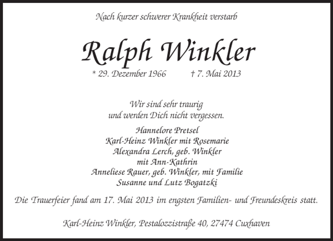 <p>Nach kurzer schwerer Krankheit verstarb</p><p>Ralph Winkler<br />* 29. Dezember 1966</p><p>† 7. Mai 2013</p><p>Wir sind sehr traurig<br />und werden Dich nicht vergessen.<br />Hannelore Pretsel<br />Karl-Heinz Winkler mit Rosemarie<br />Alexandra Lerch, geb. Winkler<br />mit Ann-Kathrin<br />Anneliese Rauer, geb. Winkler, mit Familie<br />Susanne und Lutz Bogatzki<br />Die Trauerfeier fand am 17. Mai 2013 im engsten Familien- und Freundeskreis statt.<br />Karl-Heinz Winkler, Pestalozzistraße 40, 27474 Cuxhaven</p>