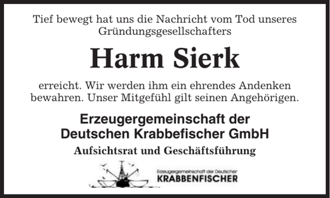 <p>Tief bewegt hat uns die Nachricht vom Tod unseres<br />Gründungsgesellschafters</p><p>Harm Sierk<br />erreicht. Wir werden ihm ein ehrendes Andenken<br />bewahren. Unser Mitgefühl gilt seinen Angehörigen.</p><p>Erzeugergemeinschaft der<br />Deutschen Krabbefischer GmbH<br />Aufsichtsrat und Geschäftsführung</p>
