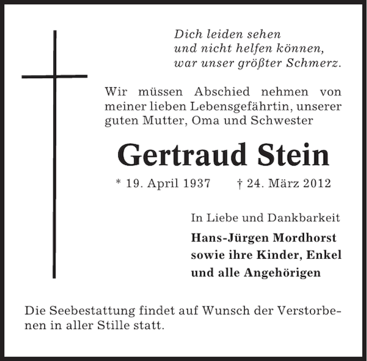 <p>Dich leiden sehen<br />und nicht helfen können,<br />war unser größter Schmerz.<br />Wir müssen Abschied nehmen von<br />meiner lieben Lebensgefährtin, unserer<br />guten Mutter, Oma und Schwester</p><p>Gertraud Stein<br />* 19. April 1937</p><p>† 24. März 2012</p><p>In Liebe und Dankbarkeit</p><p>Hans-Jürgen Mordhorst<br />sowie ihre Kinder, Enkel<br />und alle Angehörigen<br />Die Seebestattung findet auf Wunsch der Verstorbenen in aller Stille statt.</p>
