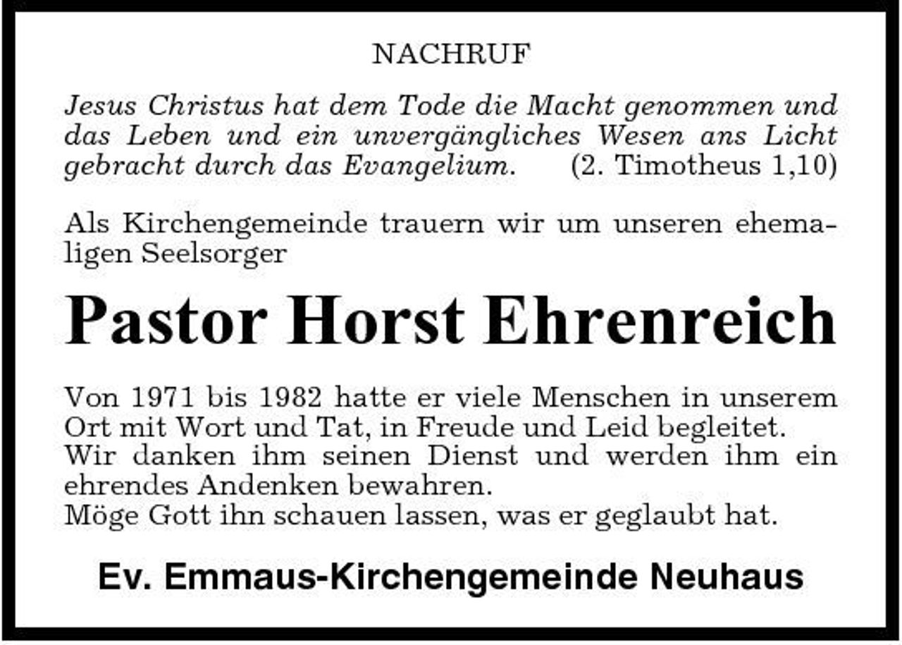 <p>NACHRUF Jesus Christus hat dem Tode die Macht genommen und das Leben und ein unvergängliches Wesen ans Licht gebracht durch das Evangelium. (2. Timotheus 1,10) Als Kirchengemeinde trauern wir um unseren ehemaligen Seelsorger</p><p>Pastor Horst Ehrenreich<br />Von 1971 bis 1982 hatte er viele Menschen in unserem Ort mit Wort und Tat, in Freude und Leid begleitet. Wir danken ihm seinen Dienst und werden ihm ein ehrendes Andenken bewahren. Möge Gott ihn schauen lassen, was er geglaubt hat.</p><p>Ev. Emmaus-Kirchengemeinde Neuhaus</p>