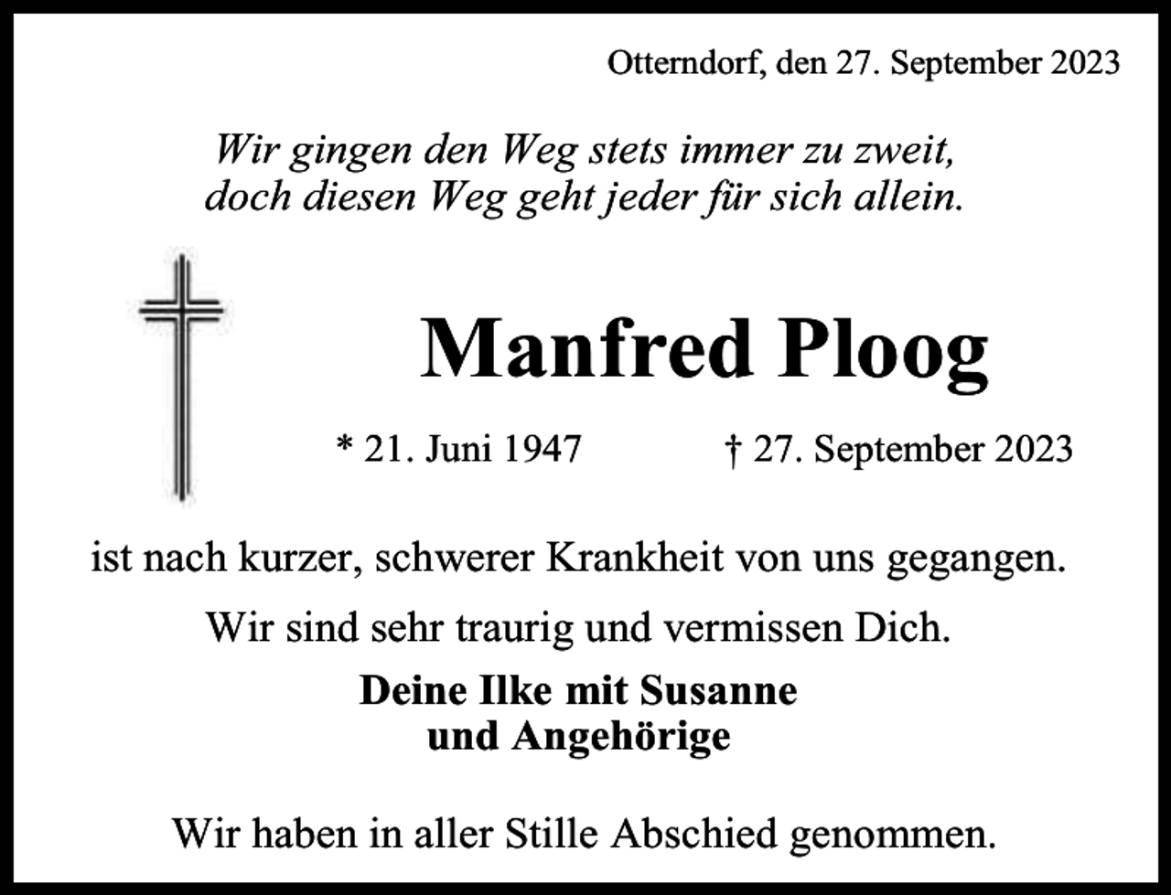 <p>Otterndorf, den 27. September 2023</p><p>Wir gingen den Weg stets immer zu zweit,<br />doch diesen Weg geht jeder für sich allein.</p><p>Manfred Ploog<br />* 21. Juni 1947</p><p>† 27. September 2023</p><p>ist nach kurzer, schwerer Krankheit von uns gegangen.<br />Wir sind sehr traurig und vermissen Dich.<br />Deine Ilke mit Susanne<br />und Angehörige<br />Wir haben in aller Stille Abschied genommen.</p>