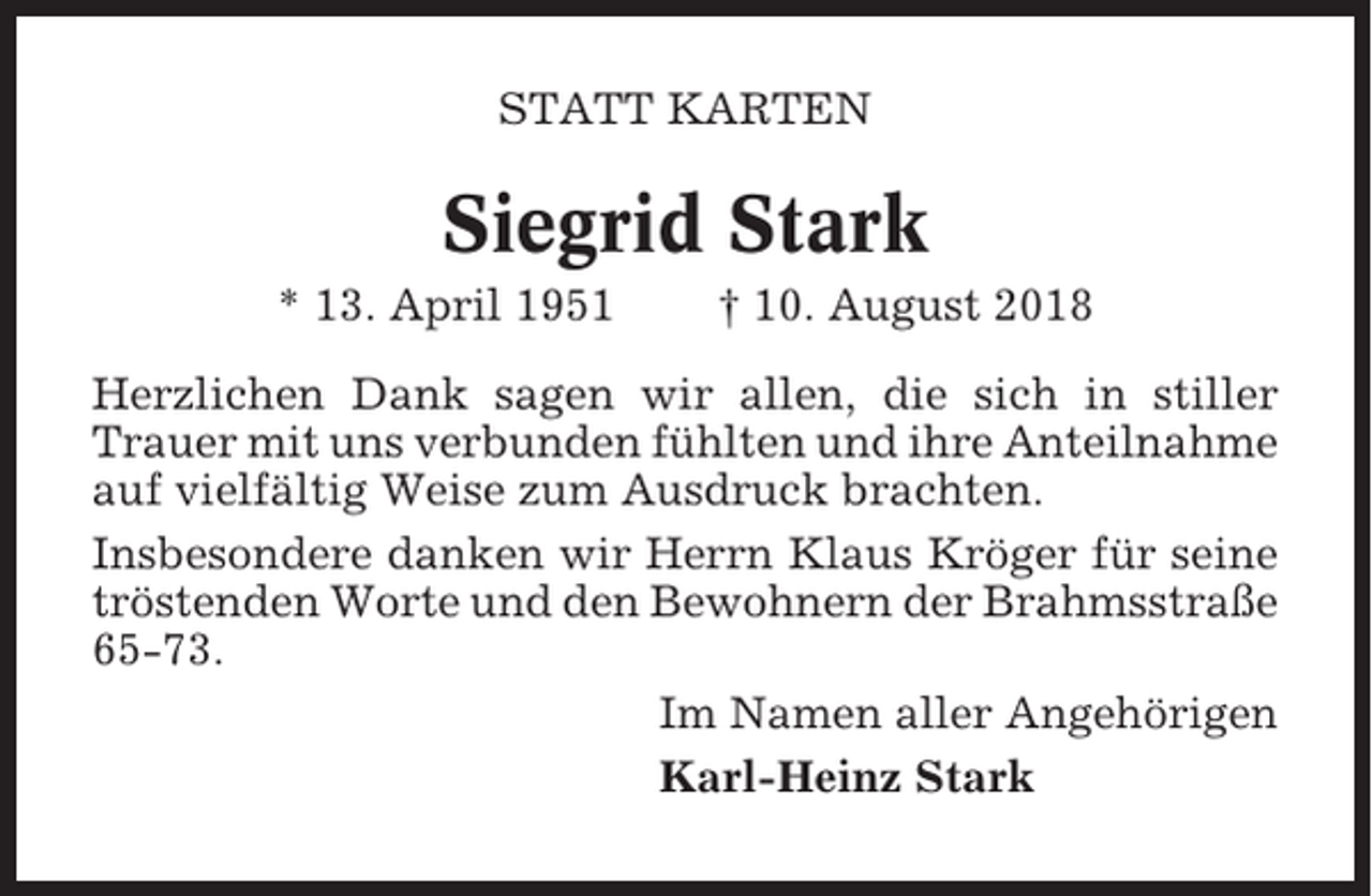 <p>STATT KARTEN</p><p>Siegrid Stark<br />* 13. April 1951</p><p>† 10. August 2018</p><p>Herzlichen Dank sagen wir allen, die sich in stiller<br />Trauer mit uns verbunden fühlten und ihre Anteilnahme<br />auf vielfältig Weise zum Ausdruck brachten.<br />Insbesondere danken wir Herrn Klaus Kröger für seine<br />tröstenden Worte und den Bewohnern der Brahmsstraße<br />65-73.<br />Im Namen aller Angehörigen<br />Karl-Heinz Stark</p>