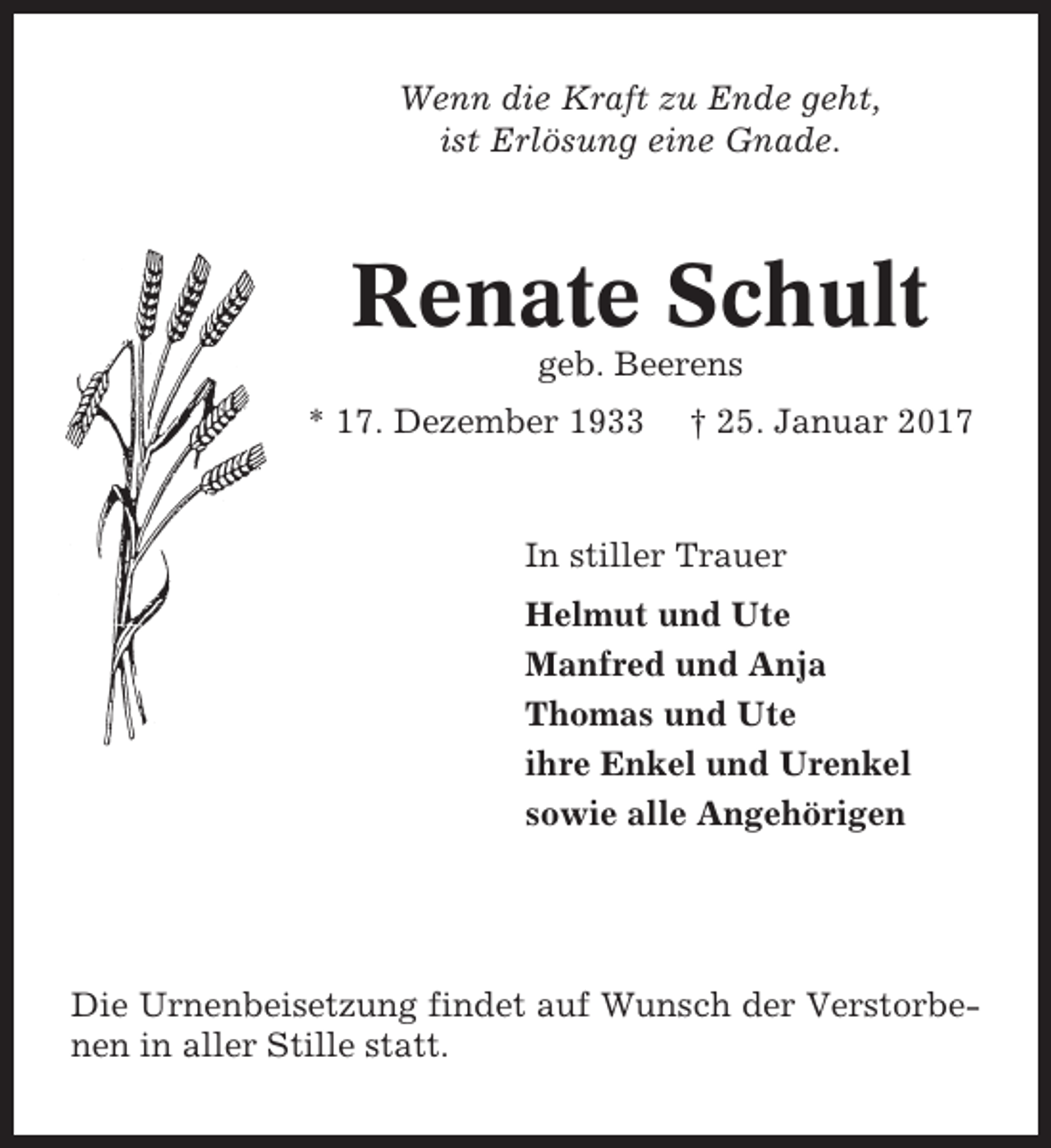 <p>Wenn die Kraft zu Ende geht,<br />ist Erlösung eine Gnade.</p><p>Renate Schult<br />geb. Beerens<br />* 17. Dezember 1933</p><p>† 25. Januar 2017</p><p>In stiller Trauer<br />Helmut und Ute<br />Manfred und Anja<br />Thomas und Ute<br />ihre Enkel und Urenkel<br />sowie alle Angehörigen</p><p>Die Urnenbeisetzung findet auf Wunsch der Verstorbenen in aller Stille statt.</p>