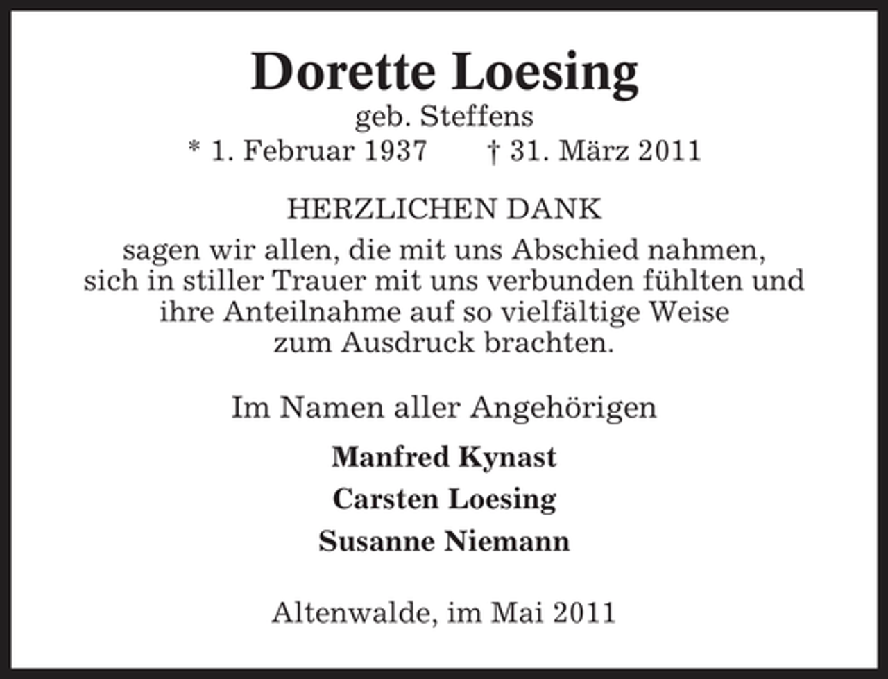 <p>Dorette Loesing<br />geb. Steffens * 1. Februar 1937 † 31. März 2011 HERZLICHEN DANK sagen wir allen, die mit uns Abschied nahmen, sich in stiller Trauer mit uns verbunden fühlten und ihre Anteilnahme auf so vielfältige Weise zum Ausdruck brachten.</p><p>Im Namen aller Angehörigen<br />Manfred Kynast Carsten Loesing Susanne Niemann Altenwalde, im Mai 2011</p>